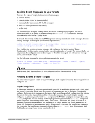 Event Management System/Logging




               Sending Event Messages to Log Targets
               There are five types of targets that can receive log messages:
               • console display
               • current session (telnet or console display)
               • memory buffer (can contain 200-20,000 messages)
               • NVRAM (messages remain after reboot)
               • syslog host

               The first four types of targets exist by default, but before enabling any syslog host, the host’s
               information needs to be added to the switch using the configure syslog command. Extreme
               Networks EPICenter can be a syslog target.

               By default, the memory buffer and NVRAM targets are already enabled and receive messages. To start
               sending messages to the targets, use the following command:

               enable log target [console-display | memory-buffer | nvram | session | syslog [<host
               name/ip> {:<udp-port>} [local0 ... local7]]]

               Once enabled, the target receives the messages it is configured for. See the section “Target
               Configuration” for information on viewing the current configuration of a target. The memory buffer can
               only contain the configured number of messages, so the oldest message is lost when a new message
               arrives, and the buffer is full.

               Use the following command to stop sending messages to the target:

               disable log target [console-display | memory-buffer | nvram | session | syslog
               [<host name/ip> {:<udp-port>} [local0 ... local7]]]


                       NOTE
               Refer to your UNIX documentation for more information about the syslog host facility.


               Filtering Events Sent to Targets
               Not all event messages are sent to every enabled target. Each target receives only the messages that it is
               configured for.


               Target Configuration
               To specify the messages to send to a enabled target, you will set a message severity level, a filter name,
               and a match expression. These items determine which messages are sent to the target. You can also
               configure the format of the messages in the targets. Each target has a default configuration that mimics
               the expected behavior of prior ExtremeWare releases. For example, the console display target is
               configured to get messages of severity info and greater, the NVRAM target gets messages of severity
               warning and greater, and the memory buffer target gets messages of severity debug-data and greater.
               All the targets are associated by default with a filter named DefaultFilter, that passes all events at or
               above the default severity threshold, like the behavior of earlier releases (the earlier releases had no
               filters). All the targets are also associated with a default match expression that matches any messages
               (the expression that matches any message is displayed as Match : (none) from the command line).
               And finally, each target has a format associated with it.




ExtremeWare 7.2.0 Software User Guide                                                                                      221
 