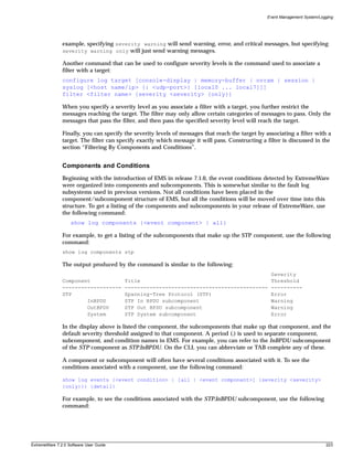 Event Management System/Logging




               example, specifying severity warning will send warning, error, and critical messages, but specifying
               severity warning only will just send warning messages.

               Another command that can be used to configure severity levels is the command used to associate a
               filter with a target:
               configure log target [console-display | memory-buffer | nvram | session |
               syslog [<host name/ip> {: <udp-port>} [local0 ... local7]]]
               filter <filter name> {severity <severity> {only}}

               When you specify a severity level as you associate a filter with a target, you further restrict the
               messages reaching the target. The filter may only allow certain categories of messages to pass. Only the
               messages that pass the filter, and then pass the specified severity level will reach the target.

               Finally, you can specify the severity levels of messages that reach the target by associating a filter with a
               target. The filter can specify exactly which message it will pass. Constructing a filter is discussed in the
               section “Filtering By Components and Conditions”.


               Components and Conditions
               Beginning with the introduction of EMS in release 7.1.0, the event conditions detected by ExtremeWare
               were organized into components and subcomponents. This is somewhat similar to the fault log
               subsystems used in previous versions. Not all conditions have been placed in the
               component/subcomponent structure of EMS, but all the conditions will be moved over time into this
               structure. To get a listing of the components and subcomponents in your release of ExtremeWare, use
               the following command:
                   show log components {<event component> | all}

               For example, to get a listing of the subcomponents that make up the STP component, use the following
               command:
               show log components stp

               The output produced by the command is similar to the following:
                                                                                                   Severity
               Component                Title                                                      Threshold
               -------------------      ----------------------------------------------             ----------
               STP                      Spanning-Tree Protocol (STP)                               Error
                       InBPDU           STP In BPDU subcomponent                                   Warning
                       OutBPDU          STP Out BPDU subcomponent                                  Warning
                       System           STP System subcomponent                                    Error

               In the display above is listed the component, the subcomponents that make up that component, and the
               default severity threshold assigned to that component. A period (.) is used to separate component,
               subcomponent, and condition names in EMS. For example, you can refer to the InBPDU subcomponent
               of the STP component as STP.InBPDU. On the CLI, you can abbreviate or TAB complete any of these.

               A component or subcomponent will often have several conditions associated with it. To see the
               conditions associated with a component, use the following command:

               show log events {<event condition> | [all | <event component>] {severity <severity>
               {only}}} {detail}

               For example, to see the conditions associated with the STP.InBPDU subcomponent, use the following
               command:




ExtremeWare 7.2.0 Software User Guide                                                                                        223
 