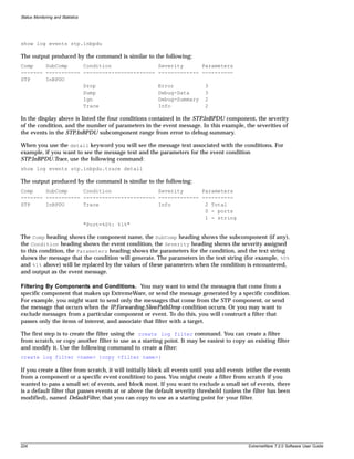 Status Monitoring and Statistics




show log events stp.inbpdu

The output produced by the command is similar to the following:
Comp    SubComp     Condition                           Severity      Parameters
------- ----------- -----------------------             ------------- ----------
STP     InBPDU
                    Drop                                Error              3
                    Dump                                Debug-Data         3
                    Ign                                 Debug-Summary      2
                    Trace                               Info               2

In the display above is listed the four conditions contained in the STP.InBPDU component, the severity
of the condition, and the number of parameters in the event message. In this example, the severities of
the events in the STP.InBPDU subcomponent range from error to debug-summary.

When you use the detail keyword you will see the message text associated with the conditions. For
example, if you want to see the message text and the parameters for the event condition
STP.InBPDU.Trace, use the following command:
show log events stp.inbpdu.trace detail

The output produced by the command is similar to the following:
Comp    SubComp     Condition               Severity      Parameters
------- ----------- ----------------------- ------------- ----------
STP     InBPDU      Trace                   Info           2 Total
                                                           0 - ports
                                                           1 - string
                    "Port=%0%: %1%"

The Comp heading shows the component name, the SubComp heading shows the subcomponent (if any),
the Condition heading shows the event condition, the Severity heading shows the severity assigned
to this condition, the Parameters heading shows the parameters for the condition, and the text string
shows the message that the condition will generate. The parameters in the text string (for example, %0%
and %1% above) will be replaced by the values of these parameters when the condition is encountered,
and output as the event message.

Filtering By Components and Conditions. You may want to send the messages that come from a
specific component that makes up ExtremeWare, or send the message generated by a specific condition.
For example, you might want to send only the messages that come from the STP component, or send
the message that occurs when the IP.Forwarding.SlowPathDrop condition occurs. Or you may want to
exclude messages from a particular component or event. To do this, you will construct a filter that
passes only the items of interest, and associate that filter with a target.

The first step is to create the filter using the create log filter command. You can create a filter
from scratch, or copy another filter to use as a starting point. It may be easiest to copy an existing filter
and modify it. Use the following command to create a filter:
create log filter <name> {copy <filter name>}

If you create a filter from scratch, it will initially block all events until you add events (either the events
from a component or a specific event condition) to pass. You might create a filter from scratch if you
wanted to pass a small set of events, and block most. If you want to exclude a small set of events, there
is a default filter that passes events at or above the default severity threshold (unless the filter has been
modified), named DefaultFilter, that you can copy to use as a starting point for your filter.




224                                                                                          ExtremeWare 7.2.0 Software User Guide
 