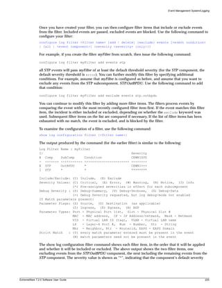 Event Management System/Logging




               Once you have created your filter, you can then configure filter items that include or exclude events
               from the filter. Included events are passed, excluded events are blocked. Use the following command to
               configure your filter:
               configure log filter <filter name> [add | delete] {exclude} events [<event condition>
               | [all | <event component>] {severity <severity> {only}}]

               For example, if you create the filter myFilter from scratch, then issue the following command:

               configure log filter myFilter add events stp

               all STP events will pass myFilter of at least the default threshold severity (for the STP component, the
               default severity threshold is error). You can further modify this filter by specifying additional
               conditions. For example, assume that myFilter is configured as before, and assume that you want to
               exclude any events from the STP subcomponent, STP.OutBPDU. Use the following command to add
               that condition:

               configure log filter myFilter add exclude events stp.outbpdu

               You can continue to modify this filter by adding more filter items. The filters process events by
               comparing the event with the most recently configured filter item first. If the event matches this filter
               item, the incident is either included or excluded, depending on whether the exclude keyword was
               used. Subsequent filter items on the list are compared if necessary. If the list of filter items has been
               exhausted with no match, the event is excluded, and is blocked by the filter.

               To examine the configuration of a filter, use the following command:
               show log configuration filter {<filter name>}

               The output produced by the command (for the earlier filter) is similar to the following:
               Log Filter       Name : myFilter
               I/                                                        Severity
               E Comp           SubComp       Condition                  CEWNISVD
               - -------        -----------   -----------------------    --------
               E STP            OutBPDU       *                          CEWNI+++
               I STP            *             *                          ********

               Include/Exclude: (I) Include, (E) Exclude
               Severity Values: (C) Critical, (E) Error, (W) Warning, (N) Notice, (I) Info
                                (*) Pre-assigned severities in effect for each subcomponent
               Debug Severity : (S) Debug-Summary, (V) Debug-Verbose, (D) Debug-Data
                                (+) Debug Severity requested, but log debug-mode not enabled
               If Match parameters present:
               Parameter Flags: (S) Source, (D) Destination (as applicable)
                                (I) Ingress, (E) Egress, (B) BGP
               Parameter Types: Port - Physical Port list, Slot - Physical Slot #
                                MAC - MAC address, IP - IP Address/netmask, Mask - Netmask
                                VID - Virtual LAN ID (tag), VLAN - Virtual LAN name
                                L4   - Layer-4 Port #, Num - Number, Str - String
                                Nbr - Neighbor, Rtr - Routerid, EAPS - EAPS Domain
               Strict Match   : (Y) every match parameter entered must be present in the event
                                (N) match parameters need not be present in the event

               The show log configuration filter command shows each filter item, in the order that it will be applied
               and whether it will be included or excluded. The above output shows the two filter items, one
               excluding events from the STP.OutBPDU component, the next including the remaining events from the
               STP component. The severity value is shown as “*”, indicating that the component’s default severity




ExtremeWare 7.2.0 Software User Guide                                                                                      225
 