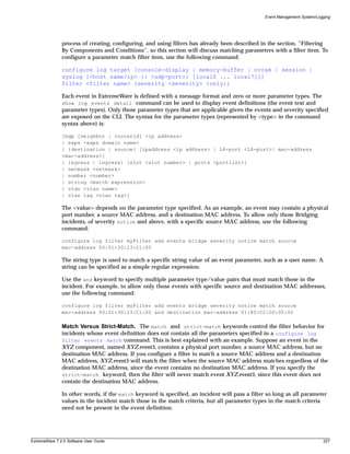 Event Management System/Logging




               process of creating, configuring, and using filters has already been described in the section, “Filtering
               By Components and Conditions”, so this section will discuss matching parameters with a filter item. To
               configure a parameter match filter item, use the following command:

               configure log target [console-display | memory-buffer | nvram | session |
               syslog [<host name/ip> {: <udp-port>} [local0 ... local7]]]
               filter <filter name> {severity <severity> {only}}

               Each event in ExtremeWare is defined with a message format and zero or more parameter types. The
               show log events detail command can be used to display event definitions (the event text and
               parameter types). Only those parameter types that are applicable given the events and severity specified
               are exposed on the CLI. The syntax for the parameter types (represented by <type> in the command
               syntax above) is:

               [bgp [neighbor | routerid] <ip address>
               | eaps <eaps domain name>
               | {destination | source} [ipaddress <ip address> | L4-port <L4-port>| mac-address
               <mac-address>]
               | {egress | ingress} [slot <slot number> | ports <portlist>]
               | netmask <netmask>
               | number <number>
               | string <match expression>
               | vlan <vlan name>
               | vlan tag <vlan tag>]

               The <value> depends on the parameter type specified. As an example, an event may contain a physical
               port number, a source MAC address, and a destination MAC address. To allow only those Bridging
               incidents, of severity notice and above, with a specific source MAC address, use the following
               command:

               configure log filter myFilter add events bridge severity notice match source
               mac-address 00:01:30:23:C1:00

               The string type is used to match a specific string value of an event parameter, such as a user name. A
               string can be specified as a simple regular expression.

               Use the and keyword to specify multiple parameter type/value pairs that must match those in the
               incident. For example, to allow only those events with specific source and destination MAC addresses,
               use the following command:

               configure log filter myFilter add events bridge severity notice match source
               mac-address 00:01:30:23:C1:00 and destination mac-address 01:80:C2:00:00:02

               Match Versus Strict-Match. The match and strict-match keywords control the filter behavior for
               incidents whose event definition does not contain all the parameters specified in a configure log
               filter events match command. This is best explained with an example. Suppose an event in the
               XYZ component, named XYZ.event5, contains a physical port number, a source MAC address, but no
               destination MAC address. If you configure a filter to match a source MAC address and a destination
               MAC address, XYZ.event5 will match the filter when the source MAC address matches regardless of the
               destination MAC address, since the event contains no destination MAC address. If you specify the
               strict-match keyword, then the filter will never match event XYZ.event5, since this event does not
               contain the destination MAC address.

               In other words, if the match keyword is specified, an incident will pass a filter so long as all parameter
               values in the incident match those in the match criteria, but all parameter types in the match criteria
               need not be present in the event definition.




ExtremeWare 7.2.0 Software User Guide                                                                                      227
 