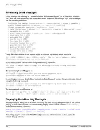 Status Monitoring and Statistics




Formatting Event Messages
Event messages are made up of a number of items. The individual items can be formatted, however,
EMS does not allow you to vary the order of the items. To format the messages for a particular target,
use the following command:
      configure log target [console-display | memory-buffer | nvram | session |
      syslog [<host name/ip> {:<udp-port>} [local0 ... local7]]]
      format [timestamp [seconds | hundredths | none]
      | date [dd-mm-yyyy | dd-Mmm-yyyy | mm-dd-yyyy | Mmm-dd | yyyy-mm-dd | none]
      | severity [on | off]
      | event-name [component | condition | none | subcomponent]
      | host-name [on | off]
      | priority [on | off]
      | tag-id [on | off]
      | tag-name [on | off]
      | sequence-number [on | off]
      | process-name [on | off]
      | process-id [on | off]
      | source-function [on | off]
      | source-line [on | off]]

Using the default format for the session target, an example log message might appear as:
05/29/2003 12:15:25.00 <Warn:SNTP.RslvSrvrFail> The SNTP server parameter value
(TheWrongServer.example.com) can not be resolved.

If you set the current session format using the following command:
configure log target session format date mm-dd-yyy timestamp seconds event-name
component

The same example would appear as:
05/29/2003 12:16:36 <Warn:SNTP> The SNTP server parameter value
(TheWrongServer.example.com) can not be resolved.

In order to provide some detailed information to technical support, you set the current session format
using the following command:
configure log target session format date mmm-dd timestamp hundredths event-name
condition source-line on process-name on

The same example would appear as:
May 29 12:17:20.11 SNTP: <Warn:SNTP.RslvSrvrFail> tSntpc: (sntpcLib.c:606) The SNTP
server parameter value (TheWrongServer.example.com) can not be resolved.



Displaying Real-Time Log Messages
You can configure the system to maintain a running real-time display of log messages on the console
display or on a (telnet) session. To turn on the log display on the console, use the console-display
option inthe following command:
enable log target [console-display | memory-buffer | nvram | session | syslog [<host
name/ip> {:<udp-port>} [local0 ... local7]]]

This setting may be saved to the FLASH configuration and will be restored on boot up (to the
console-display session).




228                                                                                    ExtremeWare 7.2.0 Software User Guide
 