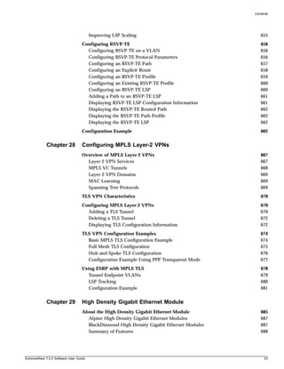 Contents




                                        Improving LSP Scaling                                655
                                   Configuring RSVP-TE                                       656
                                     Configuring RSVP-TE on a VLAN                           656
                                     Configuring RSVP-TE Protocol Parameters                 656
                                     Configuring an RSVP-TE Path                             657
                                     Configuring an Explicit Route                           658
                                     Configuring an RSVP-TE Profile                          659
                                     Configuring an Existing RSVP-TE Profile                 660
                                     Configuring an RSVP-TE LSP                              660
                                     Adding a Path to an RSVP-TE LSP                         661
                                     Displaying RSVP-TE LSP Configuration Information        661
                                     Displaying the RSVP-TE Routed Path                      662
                                     Displaying the RSVP-TE Path Profile                     662
                                     Displaying the RSVP-TE LSP                              662
                                   Configuration Example                                     662


             Chapter 28            Configuring MPLS Layer-2 VPNs
                                   Overview of MPLS Layer-2 VPNs                             667
                                     Layer-2 VPN Services                                    667
                                     MPLS VC Tunnels                                         668
                                     Layer-2 VPN Domains                                     669
                                     MAC Learning                                            669
                                     Spanning Tree Protocols                                 669
                                   TLS VPN Characteristics                                   670
                                   Configuring MPLS Layer-2 VPNs                             670
                                     Adding a TLS Tunnel                                     670
                                     Deleting a TLS Tunnel                                   672
                                     Displaying TLS Configuration Information                672
                                   TLS VPN Configuration Examples                            674
                                     Basic MPLS TLS Configuration Example                    674
                                     Full Mesh TLS Configuration                             675
                                     Hub and Spoke TLS Configuration                         676
                                     Configuration Example Using PPP Transparent Mode        677
                                   Using ESRP with MPLS TLS                                  678
                                      Tunnel Endpoint VLANs                                  679
                                      LSP Tracking                                           680
                                      Configuration Example                                  681


             Chapter 29            High Density Gigabit Ethernet Module
                                   About the High Density Gigabit Ethernet Module            685
                                     Alpine High Density Gigabit Ethernet Modules            687
                                     BlackDiamond High Density Gigabit Ethernet Modules      687
                                     Summary of Features                                     688




ExtremeWare 7.2.0 Software User Guide                                                          23
 