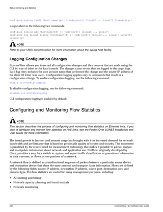 Status Monitoring and Statistics




configure syslog {add} <host name/ip> {: <udp-port>} [local0 ... local7] {<severity>}

is equivalent to the following two commands:

configure syslog add <hostname/IP> {: <udp-port>} [local0 ... local7]
configure log target syslog <hostname/IP> {: <udp-port>} [local0 ... local7] severity
<severity>

        NOTE
Refer to your UNIX documentation for more information about the syslog host facility.


Logging Configuration Changes
ExtremeWare allows you to record all configuration changes and their sources that are made using the
CLI by way of telnet or the local console. The changes cause events that are logged to the target logs.
Each log entry includes the user account name that performed the change and the source IP address of
the client (if telnet was used). Configuration logging applies only to commands that result in a
configuration change. To enable configuration logging, use the following command:
enable cli-config-logging

To disable configuration logging, use the following command:
disable cli-config-logging

CLI configuration logging is enabled by default.



Configuring and Monitoring Flow Statistics

        NOTE
This section describes the process of configuring and monitoring flow statistics on Ethernet links. If you
plan to configure and monitor flow statistics on PoS links, see the Packet Over SONET Installation and
User Guide for more information.

The broad growth in Internet and intranet usage has brought with it an increased demand for network
bandwidth and performance that is based on predictable quality of service and security. This movement
is paralleled by the related need for measurement technology that makes it possible to gather, analyze,
and manipulate information about network and application use. NetFlow, originally developed by
Cisco, provides a way for a switch to capture and export traffic classification or precedence information
as data traverses, or flows, across portions of a network.

A network flow is defined as a unidirectional sequence of packets between a particular source device
and destination device that share the same protocol and transport-layer information. Flows are defined
by the following fields: source IP address, destination IP address, source port, destination port, and
protocol type. Per-flow statistics are useful for many management purposes, including:

• Accounting and billing
• Network capacity planning and trend analysis
• Network monitoring




232                                                                                      ExtremeWare 7.2.0 Software User Guide
 