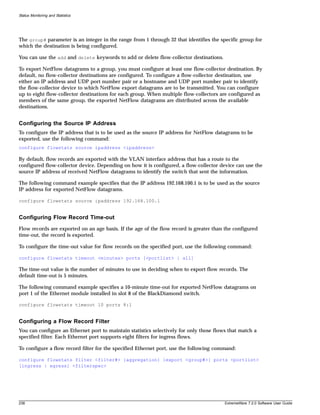 Status Monitoring and Statistics




The group# parameter is an integer in the range from 1 through 32 that identifies the specific group for
which the destination is being configured.

You can use the add and delete keywords to add or delete flow-collector destinations.

To export NetFlow datagrams to a group, you must configure at least one flow-collector destination. By
default, no flow-collector destinations are configured. To configure a flow-collector destination, use
either an IP address and UDP port number pair or a hostname and UDP port number pair to identify
the flow-collector device to which NetFlow export datagrams are to be transmitted. You can configure
up to eight flow-collector destinations for each group. When multiple flow-collectors are configured as
members of the same group, the exported NetFlow datagrams are distributed across the available
destinations.


Configuring the Source IP Address
To configure the IP address that is to be used as the source IP address for NetFlow datagrams to be
exported, use the following command:
configure flowstats source ipaddress <ipaddress>

By default, flow records are exported with the VLAN interface address that has a route to the
configured flow-collector device. Depending on how it is configured, a flow-collector device can use the
source IP address of received NetFlow datagrams to identify the switch that sent the information.

The following command example specifies that the IP address 192.168.100.1 is to be used as the source
IP address for exported NetFlow datagrams.

configure flowstats source ipaddress 192.168.100.1


Configuring Flow Record Time-out
Flow records are exported on an age basis. If the age of the flow record is greater than the configured
time-out, the record is exported.

To configure the time-out value for flow records on the specified port, use the following command:

configure flowstats timeout <minutes> ports [<portlist> | all]

The time-out value is the number of minutes to use in deciding when to export flow records. The
default time-out is 5 minutes.

The following command example specifies a 10-minute time-out for exported NetFlow datagrams on
port 1 of the Ethernet module installed in slot 8 of the BlackDiamond switch.

configure flowstats timeout 10 ports 8:1


Configuring a Flow Record Filter
You can configure an Ethernet port to maintain statistics selectively for only those flows that match a
specified filter. Each Ethernet port supports eight filters for ingress flows.

To configure a flow record filter for the specified Ethernet port, use the following command:

configure flowstats filter <filter#> {aggregation} {export <group#>} ports <portlist>
[ingress | egress] <filterspec>




238                                                                                      ExtremeWare 7.2.0 Software User Guide
 