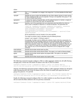 Configuring and Monitoring Flow Statistics




               where:

               filter#                  The filter# parameter is an integer in the range from 1 to 8 that identifies the filter being
                                        defined.
               <group#>                 Specifies the group number that identifies the set of flow collector devices to which records
                                        for flows matching the filter are to be exported. If Group is not specified, then group # 1 will
                                        be used as default export group.
               aggregation              To reduce the volume of exported data, use this optional keyword to maintain a single set
                                        of statistics for all the flows that match the specified filter.
               filterspec               Specifies a set of five parameters (four are value/mask pairs) that define the criteria by
                                        which a flow is evaluated to determine if it should be exported. The parameters are:
                                        [{dest-ip <ipaddress_value/mask ipaddress_filtermask>} {source-ip
                                        <ipaddress_value/mask ipaddress_filtermask>} {dest-port
                                        <port_value/port_filtermask>} {source-port
                                        <port_value/port_filtermask>} {protocol
                                        <tcp/udp/ip/protocol_value/protocol_filtermask>} | match-all-flows
                                        |match-no-flows]
                                        All five specifications must be included in the order specified.
                                        The range for port/port_mask is calculated using the following formula:
                                        (minport = port, maxport = 2^(32-port_mask)-1).
                                        Conceptually, the filters work by ANDing the contents of each of the five components of a
                                        forwarded flow with the associated masks from the first defined filter (filter #1). Statistics are
                                        maintained if the results of the AND operations match the configured filter values for all
                                        fields of the sequence. If there is no match, then the operation is repeated for filter #2, and
                                        so on. If there is no match for any of the filters, then statistics are not maintained for the
                                        flow. Filters for any or all of the sequence components can be configured with a single
                                        command.
               match-all-flows          Specifies that the filter should match any flow.
               match-no-flows           Specifies that the filter should discard all flow. This option is not valid for Ethernet blades.
               egress                   Specifies that the filter should capture only egress traffic. This option is not valid for
                                        Ethernet blades.
               ingress                  Specifies that the filter should capture only ingress traffic.


               The following command example configures a filter to collect aggregate statistics for all traffic flowing
               through ports 1-8 from the 192.170.0.0/16 subnet to the 192.171.132.0/24 subnet:
               configure flowstats filter 2 aggregation export 1 ports 1-8 ingress dest-ip
               192.171.132.0/24 source-ip 192.170.0.0/16 dest-port 0/0 source-port 0/0 protocol ip

               Likewise, the following command example configures a filter to collect aggregate statistics for all ingress
               traffic flowing from the 192.171.0.0/16 subnet to the 192.170.0.0/16 subnet and export the flows to
               group 3 for ports 6:1, 7:9, and 8:42
               configure flowstats filter 2 aggregation export 3 ports 6:1,7:9,8:42 ingress dest-ip
               192.170.0.0/16 source-ip 192.171.0.0/16 dest-port 0/0 source-port 0/0 protocol ip

               Finally, the following command configures filter 3 to collect statistics on any flows for ports 4-32 that
               did not match the filters defined in the two previous commands:

               configure flowstats filter 3 aggregation export 1 ports 4-32 ingress match-all-flows




ExtremeWare 7.2.0 Software User Guide                                                                                                          239
 