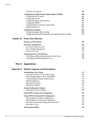 Contents




                           Summary of Functions                                                                 689
                        Configuring the High Density Gigabit Ethernet Module                                    690
                          Configuring Flow Control                                                              690
                          Configuring VLANs                                                                     690
                          Configuring Ingress QoS Functions                                                     691
                          Configuring DiffServ                                                                  695
                          Configuring Rate Limiting on Egress Ports                                             697
                          Displaying Statistics                                                                 698
                        Configuration Examples                                                                  699
                          Configuring Ingress Rate Limiting                                                     699
                          Configuring Bandwidth Requirements for Multiple Types of Traffic                      699


           Chapter 30   Power Over Ethernet
                        Summary of PoE Features                                                                 701
                        Port Power Management                                                                   701
                           Port Power Operator Limit                                                            702
                           Power Budget Management                                                              702
                           Port Power Events                                                                    703
                        Configuring Power Over Ethernet                                                         704
                          Controlling and Monitoring System and Slot Power                                      704
                          Controlling and Monitoring Port Power                                                 708


               Part 4   Appendixes

           Appendix A   Software Upgrade and Boot Options
                        Downloading a New Image                                                                 717
                          Selecting a Primary or a Secondary Image                                              718
                          Downloading Images to Slots and Modules                                               718
                          Understanding the Image Version String                                                719
                          Software Signatures                                                                   720
                          Rebooting the Switch                                                                  720
                          Rebooting a Module                                                                    721
                        Saving Configuration Changes                                                            721
                           Returning to Factory Defaults                                                        722
                        Using TFTP to Upload the Configuration                                                  722
                        Using TFTP to Download the Configuration                                                723
                           Downloading a Complete Configuration                                                 723
                           Downloading an Incremental Configuration                                             723
                           Scheduled Incremental Configuration Download                                         724
                           Remember to Save                                                                     724
                        Synchronizing MSMs                                                                      724




24                                                                              ExtremeWare 7.2.0 Software User Guide
 