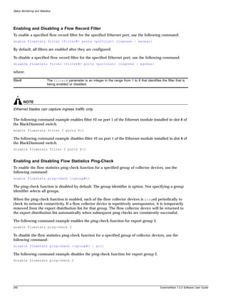 Status Monitoring and Statistics




Enabling and Disabling a Flow Record Filter
To enable a specified flow record filter for the specified Ethernet port, use the following command:
enable flowstats filter <filter#> ports <portlist> {ingress | egress}

By default, all filters are enabled after they are configured.

To disable a specified flow record filter for the specified Ethernet port, use the following command:
disable flowstats filter <filter#> ports <portlist> {ingress | egress}

where:

filter#                      The filter# parameter is an integer in the range from 1 to 8 that identifies the filter that is
                             being enabled or disabled.




          NOTE
Ethernet blades can capture ingress traffic only.

The following command example enables filter #2 on port 1 of the Ethernet module installed in slot 8 of
the BlackDiamond switch.
enable flowstats filter 2 ports 8:1

The following command example disables filter #2 on port 1 of the Ethernet module installed in slot 8 of
the BlackDiamond switch.
disable flowstats filter 2 ports 8:1


Enabling and Disabling Flow Statistics Ping-Check
To enable the flow statistics ping-check function for a specified group of collector devices, use the
following command:
enable flowstats ping-check {<group#>}

The ping-check function is disabled by default. The group identifier is option. Not specifying a group
identifier selects all groups.

When the ping-check function is enabled, each of the flow collector devices is pinged periodically to
check its network connectivity. If a flow collector device is repetitively unresponsive, it is temporarily
removed from the export distribution list for that group. The flow collector device will be returned to
the export distribution list automatically when subsequent ping checks are consistently successful.

The following command example enables the ping-check function for export group 2.
enable flowstats ping-check 2

To disable the flow statistics ping-check function for a specified group of collector devices, use the
following command:
disable flowstats ping-check {<group#> | all}

The following command example disables the ping-check function for export group 2.
disable flowstats ping-check 2




240                                                                                                        ExtremeWare 7.2.0 Software User Guide
 
