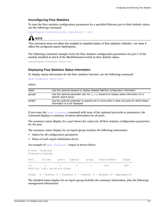 Configuring and Monitoring Flow Statistics




               Unconfiguring Flow Statistics
               To reset the flow statistics configuration parameters for a specified Ethernet port to their default values,
               use the following command:
               unconfigure flowstats ports [<portlist> | all]

                        NOTE
               This command does not affect the enabled or disabled status of flow statistics collection, nor does it
               affect the configured export destinations.

               The following command example resets the flow statistics configuration parameters for port 1 of the
               module installed in slot 8 of the BlackDiamond switch to their default values.
               unconfigure flowstats ports 8:1


               Displaying Flow Statistics Status Information
               To display status information for the flow statistics function, use the following command:
               show flowstats <portlist>

               where:

               detail                   Use this optional keyword to display detailed NetFlow configuration information.
               group#                   Use this optional parameter with the group keyword to display status information for a
                                        specific export group.
               portlist                 Use this optional parameter to specify one or more ports or slots and ports for which status
                                        information is to be displayed.


               If you enter the show flowstats command with none of the optional keywords or parameters, the
               command displays a summary of status information for all ports.

               The summary status display for a port shows the values for all flow statistics configuration parameters
               for the port.

               The summary status display for an export group includes the following information:
               • Values for all configuration parameters
               • Status of each export destination device

               An example of show flowstats output is shown below:

               # show flowstats
               Flowstats enabled

               Port      Filter     proto   timeout     group    OverflowPkts     flags
               --------------------------------------------------------------------------
               1:1         1         -           5         1         N/A           EIA
               Dest/Src Info: match-all-flows

               Flags:      E - Enable, D - Disable; I - Ingress, S - Egress; A - Aggregation

               The detailed status display for an export group includes the summary information, plus the following
               management information:




ExtremeWare 7.2.0 Software User Guide                                                                                                      241
 