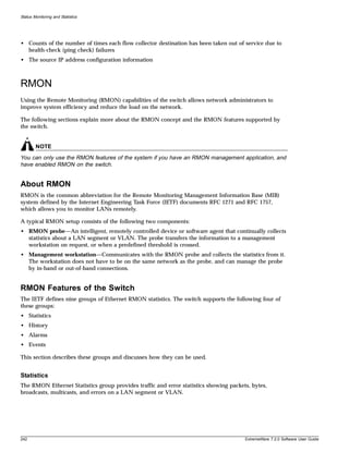 Status Monitoring and Statistics




• Counts of the number of times each flow collector destination has been taken out of service due to
  health-check (ping check) failures
• The source IP address configuration information



RMON
Using the Remote Monitoring (RMON) capabilities of the switch allows network administrators to
improve system efficiency and reduce the load on the network.

The following sections explain more about the RMON concept and the RMON features supported by
the switch.


        NOTE
You can only use the RMON features of the system if you have an RMON management application, and
have enabled RMON on the switch.


About RMON
RMON is the common abbreviation for the Remote Monitoring Management Information Base (MIB)
system defined by the Internet Engineering Task Force (IETF) documents RFC 1271 and RFC 1757,
which allows you to monitor LANs remotely.

A typical RMON setup consists of the following two components:
• RMON probe—An intelligent, remotely controlled device or software agent that continually collects
  statistics about a LAN segment or VLAN. The probe transfers the information to a management
  workstation on request, or when a predefined threshold is crossed.
• Management workstation—Communicates with the RMON probe and collects the statistics from it.
  The workstation does not have to be on the same network as the probe, and can manage the probe
  by in-band or out-of-band connections.


RMON Features of the Switch
The IETF defines nine groups of Ethernet RMON statistics. The switch supports the following four of
these groups:
• Statistics
• History
• Alarms
• Events

This section describes these groups and discusses how they can be used.


Statistics
The RMON Ethernet Statistics group provides traffic and error statistics showing packets, bytes,
broadcasts, multicasts, and errors on a LAN segment or VLAN.




242                                                                                    ExtremeWare 7.2.0 Software User Guide
 