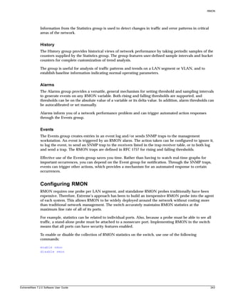 RMON




               Information from the Statistics group is used to detect changes in traffic and error patterns in critical
               areas of the network.


               History
               The History group provides historical views of network performance by taking periodic samples of the
               counters supplied by the Statistics group. The group features user-defined sample intervals and bucket
               counters for complete customization of trend analysis.

               The group is useful for analysis of traffic patterns and trends on a LAN segment or VLAN, and to
               establish baseline information indicating normal operating parameters.


               Alarms
               The Alarms group provides a versatile, general mechanism for setting threshold and sampling intervals
               to generate events on any RMON variable. Both rising and falling thresholds are supported, and
               thresholds can be on the absolute value of a variable or its delta value. In addition, alarm thresholds can
               be autocalibrated or set manually.

               Alarms inform you of a network performance problem and can trigger automated action responses
               through the Events group.


               Events
               The Events group creates entries in an event log and/or sends SNMP traps to the management
               workstation. An event is triggered by an RMON alarm. The action taken can be configured to ignore it,
               to log the event, to send an SNMP trap to the receivers listed in the trap receiver table, or to both log
               and send a trap. The RMON traps are defined in RFC 1757 for rising and falling thresholds.

               Effective use of the Events group saves you time. Rather than having to watch real-time graphs for
               important occurrences, you can depend on the Event group for notification. Through the SNMP traps,
               events can trigger other actions, which provides a mechanism for an automated response to certain
               occurrences.


               Configuring RMON
               RMON requires one probe per LAN segment, and standalone RMON probes traditionally have been
               expensive. Therefore, Extreme’s approach has been to build an inexpensive RMON probe into the agent
               of each system. This allows RMON to be widely deployed around the network without costing more
               than traditional network management. The switch accurately maintains RMON statistics at the
               maximum line rate of all of its ports.

               For example, statistics can be related to individual ports. Also, because a probe must be able to see all
               traffic, a stand-alone probe must be attached to a nonsecure port. Implementing RMON in the switch
               means that all ports can have security features enabled.

               To enable or disable the collection of RMON statistics on the switch, use one of the following
               commands:

               enable rmon
               disable rmon




ExtremeWare 7.2.0 Software User Guide                                                                                      243
 