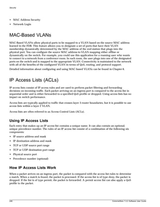 Security




• MAC Address Security
• Network Login



MAC-Based VLANs
MAC-Based VLANs allow physical ports to be mapped to a VLAN based on the source MAC address
learned in the FDB. This feature allows you to designate a set of ports that have their VLAN
membership dynamically determined by the MAC address of the end station that plugs into the
physical port. You can configure the source MAC address-to-VLAN mapping either offline or
dynamically on the switch. For example, you could use this application for a roaming user who wants
to connect to a network from a conference room. In each room, the user plugs into one of the designated
ports on the switch and is mapped to the appropriate VLAN. Connectivity is maintained to the network
with all of the benefits of the configured VLAN in terms of QoS, routing, and protocol support.
Detailed information about configuring and using MAC-based VLANs can be found in Chapter 6.



IP Access Lists (ACLs)
IP access lists consist of IP access rules and are used to perform packet filtering and forwarding
decisions on incoming traffic. Each packet arriving on an ingress port is compared to the access list in
sequential order and is either forwarded to a specified QoS profile or dropped. Using access lists has no
impact on switch performance.

Access lists are typically applied to traffic that crosses layer 3 router boundaries, but it is possible to use
access lists within a layer 2 VLAN.

Access lists are often referred to as Access Control Lists (ACLs).


Using IP Access Lists
Each entry that makes up an IP access list contains a unique name. It can also contain an optional,
unique precedence number. The rules of an IP access list consist of a combination of the following six
components:
• IP source address and mask
• IP destination address and mask
• TCP or UDP source port range
• TCP or UDP destination port range
• Physical source port
• Precedence number (optional)


How IP Access Lists Work
When a packet arrives on an ingress port, the packet is compared with the access list rules to determine
a match. When a match is found, the packet is processed. If the access list is of type deny, the packet is
dropped. If the list is of type permit, the packet is forwarded. A permit access list can also apply a QoS
profile to the packet.




246                                                                                          ExtremeWare 7.2.0 Software User Guide
 