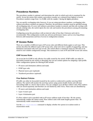 IP Access Lists (ACLs)




               Precedence Numbers
               The precedence number is optional, and determines the order in which each rule is examined by the
               switch. Access list entries that contain a precedence number are evaluated from highest to lowest.
               Precedence numbers range from 1 to 25,600, with the number 1 having the highest precedence.

               You can specify overlapping rules; however, if you are using precedence numbers, overlapping rules
               without precedence numbers are ignored. Therefore, the precedence numbers must be specified among
               all overlapping rules. If a new rule without a precedence number is entered, and this rule overlaps with
               already existing rules, the switch rejects the new rule and resolves the precedences among all remaining
               overlapping rules.

               Configuring access list precedence with an interval value of less than 5 between each rule is
               recommended. This configuration avoids any adverse performance issues, such as very long delays
               between add transactions and loss of access to configuration sessions.


               IP Access Rules
               There are a number of different types of IP access rules and different limits apply to each type. This
               section describes the different types of IP access rules, what each rule is capable of supporting, and any
               limitations associated with each type of rule. The switch allows a maximum total of 5,120 rules to be
               stored in non-volatile configuration storage. This maximum is a sum of IP and ICMP access rule entries.


               ICMP Access Rules
               An access list for ICMP is only effective for traffic routed by the switch. ICMP traffic can either be
               forwarded (routed) by the switch or discarded, but can not contain options for assigning a QoS profile.
               Other configuration options for filtering ICMP include:

               • IP source and destination address and mask.
               • ICMP type code.
               • Physical source port (optional).
               • Numbered precedence (optional).


               Flow Redirect Policies
               IP traffic can either be forwarded (routed) by the switch or redirected to another next-hop MAC
               address. The switch will monitor the next-hop system using system health checks and will stop
               forwarding traffic to a device that is down. You can configure up to 64 flow redirect rules. Flow redirect
               rules are stored separately and therefore are not limited by other ACLs. These rules are identified by:
               • IP source and destination address and mask
               • Layer 4 source port
               • Layer 4 destination port

               If a flow redirect rule is specified with an IP source address mask of less than /20, the system
               automatically enables the subnet mode. Flow redirect rules with mask lengths greater than /20
               automatically enable enumeration mode.

               Use the show flow-redirect command to display whether the system is in subnet mode or
               enumeration mode.




ExtremeWare 7.2.0 Software User Guide                                                                                      247
 