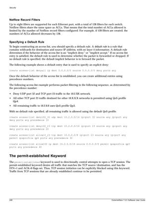 Security




Netflow Record Filters
Up to eight filters are supported for each Ethernet port, with a total of 128 filters for each switch.
Netflow filters share the same space as ACLs. That means that the total number of ACLs allowed is
limited by the number of Netflow record filters configured. For example, if 128 filters are created, the
numbers of ACLs allowed decreases by 128.


Specifying a Default Rule
To begin constructing an access list, you should specify a default rule. A default rule is a rule that
contains wildcards for destination and source IP address, with no layer 4 information. A default rule
determines if the behavior of the access list is an “implicit deny” or “implicit accept.” If no access list
entry is satisfied, the default rule is used to determine whether the packet is forwarded or dropped. If
no default rule is specified, the default implicit behavior is to forward the packet.

The following example shows a default entry that is used to specify an explicit deny:

create access-list denyall ip dest 0.0.0.0/0 source 0.0.0.0/0 deny ports any

Once the default behavior of the access list is established, you can create additional entries using
precedence numbers.

The following access-list example performs packet filtering in the following sequence, as determined by
the precedence number:

• Deny UDP port 32 and TCP port 23 traffic to the 10.2.XX network.
• All other TCP port 23 traffic destined for other 10.X.X.X networks is permitted using QoS profile
  Qp4.
• All remaining traffic to 10.2.0.0 uses QoS profile Qp3.

With no default rule specified, all remaining traffic is allowed using the default QoS profile.

create access-list deny102_32 udp dest 10.2.0.0/16 ip-port 32 source any ip-port any
deny ports any precedence 10

create access-list deny102_23 tcp dest 10.2.0.0/16 ip-port 23 source any ip-port any
deny ports any precedence 20

create access-list allow10_23 tcp dest 10.0.0.0/8 ip-port 23 source any ip-port any
permit qosprofile qp4 ports any precedence 30

create access-list allow102 ip dest 10.2.0.0/16 source 0.0.0.0/0 permit qosprofile qp3
ports any precedence 40



The permit-established Keyword
The permit-established keyword is used to directionally control attempts to open a TCP session. The
permit-established keyword denies all traffic that matches the TCP source/destination, and has the
SYN=1 and ACK=0 flags set. Thus, TCP session initiation can be explicitly blocked using this keyword.
Traffic from TCP sessions that are already established continue to be permitted.




248                                                                                        ExtremeWare 7.2.0 Software User Guide
 