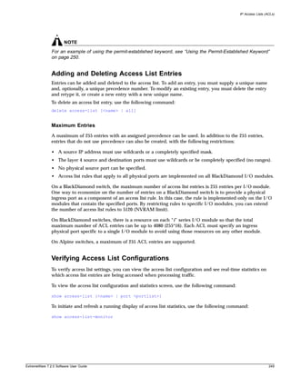 IP Access Lists (ACLs)




                       NOTE
               For an example of using the permit-established keyword, see “Using the Permit-Established Keyword”
               on page 250.


               Adding and Deleting Access List Entries
               Entries can be added and deleted to the access list. To add an entry, you must supply a unique name
               and, optionally, a unique precedence number. To modify an existing entry, you must delete the entry
               and retype it, or create a new entry with a new unique name.
               To delete an access list entry, use the following command:
               delete access-list [<name> | all]


               Maximum Entries
               A maximum of 255 entries with an assigned precedence can be used. In addition to the 255 entries,
               entries that do not use precedence can also be created, with the following restrictions:

               • A source IP address must use wildcards or a completely specified mask.
               • The layer 4 source and destination ports must use wildcards or be completely specified (no ranges).
               • No physical source port can be specified.
               • Access list rules that apply to all physical ports are implemented on all BlackDiamond I/O modules.

               On a BlackDiamond switch, the maximum number of access list entries is 255 entries per I/O module.
               One way to economize on the number of entries on a BlackDiamond switch is to provide a physical
               ingress port as a component of an access list rule. In this case, the rule is implemented only on the I/O
               modules that contain the specified ports. By restricting rules to specific I/O modules, you can extend
               the number of access list rules to 5120 (NVRAM limit).

               On BlackDiamond switches, there is a resource on each “i” series I/O module so that the total
               maximum number of ACL entries can be up to 4080 (255*16). Each ACL must specify an ingress
               physical port specific to a single I/O module to avoid using those resources on any other module.

               On Alpine switches, a maximum of 255 ACL entries are supported.


               Verifying Access List Configurations
               To verify access list settings, you can view the access list configuration and see real-time statistics on
               which access list entries are being accessed when processing traffic.

               To view the access list configuration and statistics screen, use the following command:

               show access-list {<name> | port <portlist>}

               To initiate and refresh a running display of access list statistics, use the following command:

               show access-list-monitor




ExtremeWare 7.2.0 Software User Guide                                                                                        249
 