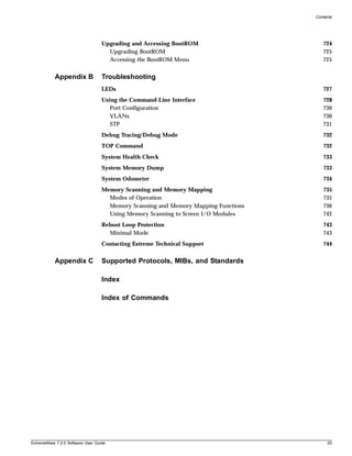 Contents




                                   Upgrading and Accessing BootROM                     724
                                     Upgrading BootROM                                 725
                                     Accessing the BootROM Menu                        725


           Appendix B              Troubleshooting
                                   LEDs                                                727
                                   Using the Command-Line Interface                    728
                                      Port Configuration                               730
                                      VLANs                                            730
                                      STP                                              731
                                   Debug Tracing/Debug Mode                            732
                                   TOP Command                                         732
                                   System Health Check                                 733
                                   System Memory Dump                                  733
                                   System Odometer                                     734
                                   Memory Scanning and Memory Mapping                  735
                                     Modes of Operation                                735
                                     Memory Scanning and Memory Mapping Functions      736
                                     Using Memory Scanning to Screen I/O Modules       742
                                   Reboot Loop Protection                              743
                                     Minimal Mode                                      743
                                   Contacting Extreme Technical Support                744


           Appendix C              Supported Protocols, MIBs, and Standards

                                   Index

                                   Index of Commands




ExtremeWare 7.2.0 Software User Guide                                                    25
 