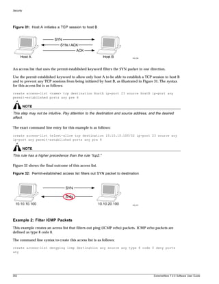 Security




Figure 31: Host A initiates a TCP session to host B


                          SYN
                              SYN / ACK
                                        ACK
      Host A                                               Host B          EW_036




An access list that uses the permit-established keyword filters the SYN packet in one direction.

Use the permit-established keyword to allow only host A to be able to establish a TCP session to host B
and to prevent any TCP sessions from being initiated by host B, as illustrated in Figure 31. The syntax
for this access list is as follows:

create access-list <name> tcp destination HostA ip-port 23 source HostB ip-port any
permit-established ports any pre 8

           NOTE
This step may not be intuitive. Pay attention to the destination and source address, and the desired
affect.

The exact command line entry for this example is as follows:

create access-list telnet-allow tcp destination 10.10.10.100/32 ip-port 23 source any
ip-port any permit-established ports any pre 8

           NOTE
This rule has a higher precedence than the rule “tcp2.”

Figure 32 shows the final outcome of this access list.

Figure 32: Permit-established access list filters out SYN packet to destination



                                 SYN

                                 SYN
  10.10.10.100                                           10.10.20.100      EW_037




Example 2: Filter ICMP Packets
This example creates an access list that filters out ping (ICMP echo) packets. ICMP echo packets are
defined as type 8 code 0.

The command line syntax to create this access list is as follows:

create access-list denyping icmp destination any source any type 8 code 0 deny ports
any




252                                                                                     ExtremeWare 7.2.0 Software User Guide
 