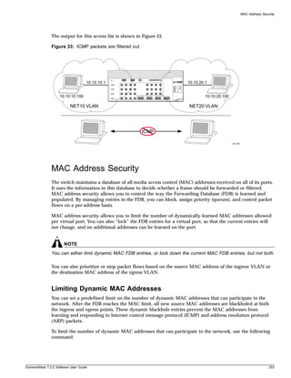 MAC Address Security




               The output for this access list is shown in Figure 33.

               Figure 33: ICMP packets are filtered out




                                    10.10.10.1                                  10.10.20.1


                    10.10.10.100                                                         10.10.20.100

                          NET10 VLAN                                             NET20 VLAN




                                                          ICMP

                                                                                                        EW_038




               MAC Address Security
               The switch maintains a database of all media access control (MAC) addresses received on all of its ports.
               It uses the information in this database to decide whether a frame should be forwarded or filtered.
               MAC address security allows you to control the way the Forwarding Database (FDB) is learned and
               populated. By managing entries in the FDB, you can block, assign priority (queues), and control packet
               flows on a per-address basis.

               MAC address security allows you to limit the number of dynamically-learned MAC addresses allowed
               per virtual port. You can also “lock” the FDB entries for a virtual port, so that the current entries will
               not change, and no additional addresses can be learned on the port.


                       NOTE
               You can either limit dynamic MAC FDB entries, or lock down the current MAC FDB entries, but not both.

               You can also prioritize or stop packet flows based on the source MAC address of the ingress VLAN or
               the destination MAC address of the egress VLAN.


               Limiting Dynamic MAC Addresses
               You can set a predefined limit on the number of dynamic MAC addresses that can participate in the
               network. After the FDB reaches the MAC limit, all new source MAC addresses are blackholed at both
               the ingress and egress points. These dynamic blackhole entries prevent the MAC addresses from
               learning and responding to Internet control message protocol (ICMP) and address resolution protocol
               (ARP) packets.

               To limit the number of dynamic MAC addresses that can participate in the network, use the following
               command:




ExtremeWare 7.2.0 Software User Guide                                                                                            253
 