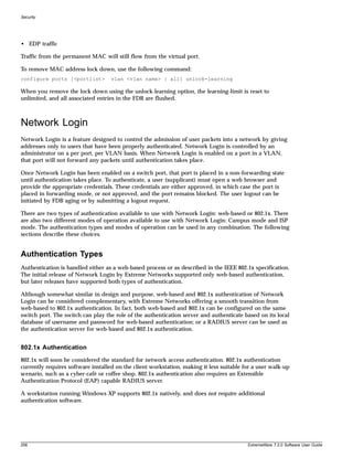 Security




• EDP traffic

Traffic from the permanent MAC will still flow from the virtual port.

To remove MAC address lock down, use the following command:
configure ports [<portlist>        vlan <vlan name> | all] unlock-learning

When you remove the lock down using the unlock-learning option, the learning-limit is reset to
unlimited, and all associated entries in the FDB are flushed.



Network Login
Network Login is a feature designed to control the admission of user packets into a network by giving
addresses only to users that have been properly authenticated. Network Login is controlled by an
administrator on a per port, per VLAN basis. When Network Login is enabled on a port in a VLAN,
that port will not forward any packets until authentication takes place.

Once Network Login has been enabled on a switch port, that port is placed in a non-forwarding state
until authentication takes place. To authenticate, a user (supplicant) must open a web browser and
provide the appropriate credentials. These credentials are either approved, in which case the port is
placed in forwarding mode, or not approved, and the port remains blocked. The user logout can be
initiated by FDB aging or by submitting a logout request.

There are two types of authentication available to use with Network Login: web-based or 802.1x. There
are also two different modes of operation available to use with Network Login: Campus mode and ISP
mode. The authentication types and modes of operation can be used in any combination. The following
sections describe these choices.


Authentication Types
Authentication is handled either as a web-based process or as described in the IEEE 802.1x specification.
The initial release of Network Login by Extreme Networks supported only web-based authentication,
but later releases have supported both types of authentication.

Although somewhat similar in design and purpose, web-based and 802.1x authentication of Network
Login can be considered complementary, with Extreme Networks offering a smooth transition from
web-based to 802.1x authentication. In fact, both web-based and 802.1x can be configured on the same
switch port. The switch can play the role of the authentication server and authenticate based on its local
database of username and password for web-based authentication; or a RADIUS server can be used as
the authentication server for web-based and 802.1x authentication.


802.1x Authentication
802.1x will soon be considered the standard for network access authentication. 802.1x authentication
currently requires software installed on the client workstation, making it less suitable for a user walk-up
scenario, such as a cyber-café or coffee shop. 802.1x authentication also requires an Extensible
Authentication Protocol (EAP) capable RADIUS server.

A workstation running Windows XP supports 802.1x natively, and does not require additional
authentication software.




256                                                                                       ExtremeWare 7.2.0 Software User Guide
 