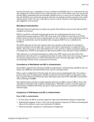 Network Login




               Extreme Networks uses a combination of secure certificates and RADIUS server to authenticate the user
               and configure the switch so that the user is placed on the correct VLAN. When a new user accesses the
               network, 802.1x authenticates the user through a RADIUS server to a user in an NT domain. The reply
               from the RADIUS server checks the groups to which the user belongs and then responds to the switch
               with the proper VLAN. The user is then able to connect to all the resources of the appropriate group
               after logging in to the network.


               Web-Based Authentication
               Web-based Network Login does not require any specific client software and can work with any HTTP
               compliant web browser.

               DHCP is needed for web-based network login because the underlying protocol used to carry
               authentication request-response is HTTP. The client needs an IP address to send and receive HTTP
               packets. However, before the client is authenticated, the only connection is to the authenticator itself. As
               a result, the authenticator must be furnished with a temporary DHCP server to distribute the
               IP address.

               The DHCP allocation for Network Login has short time duration of 20 seconds. It is intended to
               perform web-based network login only. As soon as the client is authenticated, it is deprived of this
               address. Then it has to go to some other DHCP server in the network to obtain a permanent address, as
               is normally done. (DHCP is not required for 802.1x because 802.1x uses only layer-2 frames (EAPOL).)

               URL redirection is a web-based mechanism to redirect any HTTP request to the base URL of the
               authenticator when the port is in unauthenticated mode. In other words when user is trying to login to
               the network using the browser, it will be first redirected to the Network Login page. Only after a
               successful login will the user be connected to the network.


               Co-existence of Web-Based and 802.1x Authentication
               ExtremeWare supports both web-based and 802.1x authentication. Authenticating with 802.1x does not
               require any additional commands besides those used for web-based mode.

               When a port is configured for Network Login, the port is put in unauthenticated state. It is ready to
               perform either type of authentication. Whether to perform web-based or 802.1x is dependent on the
               type of packets being received from the client. Web-based mode uses HTTP, while 802.1x uses EAPOL
               with an Ethertype of 0x888e.

               This implementation provides a smooth migration path from non-802.1x clients to 802.1x clients. The
               advantage of web-based mode is platform-independence. While 802.1x mode is currently supported
               natively only on Windows XP clients, any device with an Internet browser can perform web-based
               Network Login.


               Comparison of Web-Based and 802.1x Authentication

               Pros of 802.1x authentication:

               • In cases where the 802.1x is natively supported, login and authentication happens transparently.
               • Authentication happens at layer 2. Does not involve getting a temporary IP address and subsequent
                 release of the address to a get a more permanent IP address.
               • Allows for periodic, transparent, re-authorization of supplicants.




ExtremeWare 7.2.0 Software User Guide                                                                                     257
 