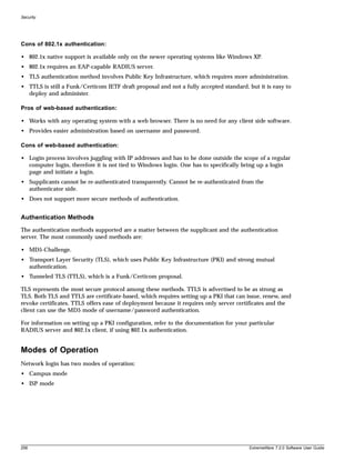 Security




Cons of 802.1x authentication:

• 802.1x native support is available only on the newer operating systems like Windows XP.
• 802.1x requires an EAP-capable RADIUS server.
• TLS authentication method involves Public Key Infrastructure, which requires more administration.
• TTLS is still a Funk/Certicom IETF draft proposal and not a fully accepted standard, but it is easy to
  deploy and administer.

Pros of web-based authentication:

• Works with any operating system with a web browser. There is no need for any client side software.
• Provides easier administration based on username and password.

Cons of web-based authentication:

• Login process involves juggling with IP addresses and has to be done outside the scope of a regular
  computer login, therefore it is not tied to Windows login. One has to specifically bring up a login
  page and initiate a login.
• Supplicants cannot be re-authenticated transparently. Cannot be re-authenticated from the
  authenticator side.
• Does not support more secure methods of authentication.


Authentication Methods
The authentication methods supported are a matter between the supplicant and the authentication
server. The most commonly used methods are:

• MD5-Challenge.
• Transport Layer Security (TLS), which uses Public Key Infrastructure (PKI) and strong mutual
  authentication.
• Tunneled TLS (TTLS), which is a Funk/Certicom proposal.

TLS represents the most secure protocol among these methods. TTLS is advertised to be as strong as
TLS. Both TLS and TTLS are certificate-based, which requires setting up a PKI that can issue, renew, and
revoke certificates. TTLS offers ease of deployment because it requires only server certificates and the
client can use the MD5 mode of username/password authentication.

For information on setting up a PKI configuration, refer to the documentation for your particular
RADIUS server and 802.1x client, if using 802.1x authentication.


Modes of Operation
Network login has two modes of operation:
• Campus mode
• ISP mode




258                                                                                    ExtremeWare 7.2.0 Software User Guide
 