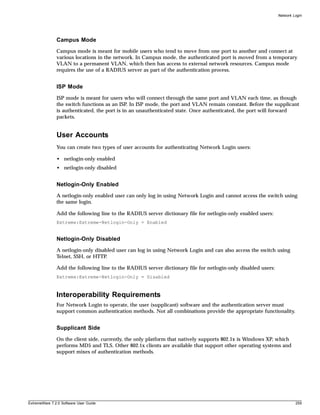 Network Login




               Campus Mode
               Campus mode is meant for mobile users who tend to move from one port to another and connect at
               various locations in the network. In Campus mode, the authenticated port is moved from a temporary
               VLAN to a permanent VLAN, which then has access to external network resources. Campus mode
               requires the use of a RADIUS server as part of the authentication process.


               ISP Mode
               ISP mode is meant for users who will connect through the same port and VLAN each time, as though
               the switch functions as an ISP. In ISP mode, the port and VLAN remain constant. Before the supplicant
               is authenticated, the port is in an unauthenticated state. Once authenticated, the port will forward
               packets.


               User Accounts
               You can create two types of user accounts for authenticating Network Login users:

               • netlogin-only enabled
               • netlogin-only disabled


               Netlogin-Only Enabled
               A netlogin-only enabled user can only log in using Network Login and cannot access the switch using
               the same login.

               Add the following line to the RADIUS server dictionary file for netlogin-only enabled users:
               Extreme:Extreme-Netlogin-Only = Enabled


               Netlogin-Only Disabled
               A netlogin-only disabled user can log in using Network Login and can also access the switch using
               Telnet, SSH, or HTTP.

               Add the following line to the RADIUS server dictionary file for netlogin-only disabled users:
               Extreme:Extreme-Netlogin-Only = Disabled



               Interoperability Requirements
               For Network Login to operate, the user (supplicant) software and the authentication server must
               support common authentication methods. Not all combinations provide the appropriate functionality.


               Supplicant Side
               On the client side, currently, the only platform that natively supports 802.1x is Windows XP, which
               performs MD5 and TLS. Other 802.1x clients are available that support other operating systems and
               support mixes of authentication methods.




ExtremeWare 7.2.0 Software User Guide                                                                                   259
 
