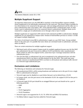 Network Login




                       NOTE
               The Extreme Networks vendor ID is 1916.


               Multiple Supplicant Support
               An important enhancement over the IEEE 802.1x standard, is that ExtremeWare supports multiple
               clients (supplicants) to be individually authenticated on the same port. This feature makes it possible for
               two client stations to be connected to the same port, with one being authenticated and the other not. A
               port's authentication state is the logical “OR” of the individual MAC's authentication states. In other
               words, a port is authenticated if any of its connected clients is authenticated. Multiple clients can be
               connected to a single port of authentication server through a hub or layer-2 switch.

               Multiple supplicants are supported in ISP mode for both web-based and 802.1x authentication. Multiple
               supplicants are not supported in Campus mode. Versions of ExtremeWare previous to version 7.1.0 did
               not support multiple supplicants.

               The choice of web-based versus 802.1x authentication is again on a per-MAC basis. Among multiple
               clients on the same port, it is possible that some clients use web-based mode to authenticate, and some
               others use 802.1x.

               There are certain restrictions for multiple supplicant support:

               • Web-based mode will not support Campus mode for multiple supplicant because once the first MAC
                 gets authenticated, the port is moved to a different VLAN and therefore other unauthenticated
                 clients (which are still in the original VLAN), cannot have layer 3 message transactions with the
                 authentication server.
               • Once the first MAC is authenticated, the port is transitioned to the authenticated state and other
                 unauthenticated MACs can listen to all data destined for the first MAC. This could raise some
                 security concerns as unauthenticated MACs can listen to all broadcast and multicast traffic directed
                 to a Network Login-authenticated port.


               Exclusions and Limitations
               The following are limitations and exclusions for Network Login:
               • All unauthenticated MACs will be seeing broadcasts and multicasts sent to the port if even a single
                 MAC is authenticated on that port.
               • Network Login must be disabled on a port before that port can be deleted from a VLAN.
               • In Campus mode, once the port moves to the destination VLAN, the original VLAN for that port is
                 not displayed.
               • A Network Login VLAN port should be an untagged Ethernet port and should not be a part of
                 following protocols:
                   — ESRP
                   — STP
                   — VLAN Aggregation
                   — VLAN Translation
               • Network Login is not supported for T1, E1, T3, ATM, PoS and MPLS TLS interfaces.
               • No Hitless Failover support has been added for Network Login.




ExtremeWare 7.2.0 Software User Guide                                                                                    261
 