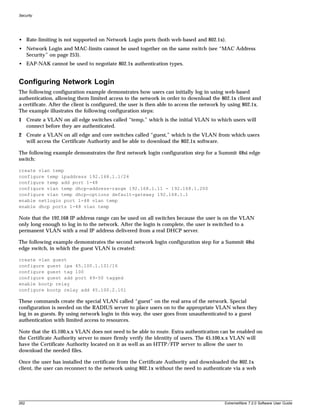 Security




• Rate-limiting is not supported on Network Login ports (both web-based and 802.1x).
• Network Login and MAC-limits cannot be used together on the same switch (see “MAC Address
  Security” on page 253).
• EAP-NAK cannot be used to negotiate 802.1x authentication types.


Configuring Network Login
The following configuration example demonstrates how users can initially log in using web-based
authentication, allowing them limited access to the network in order to download the 802.1x client and
a certificate. After the client is configured, the user is then able to access the network by using 802.1x.
The example illustrates the following configuration steps:
1 Create a VLAN on all edge switches called “temp,” which is the initial VLAN to which users will
  connect before they are authenticated.
2 Create a VLAN on all edge and core switches called “guest,” which is the VLAN from which users
  will access the Certificate Authority and be able to download the 802.1x software.

The following example demonstrates the first network login configuration step for a Summit 48si edge
switch:

create vlan temp
configure temp ipaddress 192.168.1.1/24
configure temp add port 1-48
configure vlan temp dhcp-address-range 192.168.1.11 - 192.168.1.200
configure vlan temp dhcp-options default-gateway 192.168.1.1
enable netlogin port 1-48 vlan temp
enable dhcp ports 1-48 vlan temp

Note that the 192.168 IP address range can be used on all switches because the user is on the VLAN
only long enough to log in to the network. After the login is complete, the user is switched to a
permanent VLAN with a real IP address delivered from a real DHCP server.

The following example demonstrates the second network login configuration step for a Summit 48si
edge switch, in which the guest VLAN is created:

create vlan guest
configure guest ipa 45.100.1.101/16
configure guest tag 100
configure guest add port 49-50 tagged
enable bootp relay
configure bootp relay add 45.100.2.101

These commands create the special VLAN called “guest” on the real area of the network. Special
configuration is needed on the RADIUS server to place users on to the appropriate VLAN when they
log in as guests. By using network login in this way, the user goes from unauthenticated to a guest
authentication with limited access to resources.

Note that the 45.100.x.x VLAN does not need to be able to route. Extra authentication can be enabled on
the Certificate Authority server to more firmly verify the identity of users. The 45.100.x.x VLAN will
have the Certificate Authority located on it as well as an HTTP/FTP server to allow the user to
download the needed files.

Once the user has installed the certificate from the Certificate Authority and downloaded the 802.1x
client, the user can reconnect to the network using 802.1x without the need to authenticate via a web




262                                                                                        ExtremeWare 7.2.0 Software User Guide
 