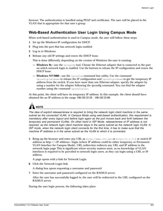Network Login




               browser. The authentication is handled using PEAP and certificates. The user will be placed in the
               VLAN that is appropriate for that user’s group.


               Web-Based Authentication User Login Using Campus Mode
               When web-based authentication is used in Campus mode, the user will follow these steps:
               1 Set up the Windows IP configuration for DHCP.
               2 Plug into the port that has network login enabled.
               3 Log in to Windows.
               4 Release any old IP settings and renew the DHCP lease.
                   This is done differently depending on the version of Windows the user is running:
                   — Windows 9x—use the winipcfg tool. Choose the Ethernet adapter that is connected to the port
                     on which network login is enabled. Use the buttons to release the IP configuration and renew the
                     DHCP lease.
                   — Windows NT/2000—use the ipconfig command line utility. Use the command
                     ipconfig/release to release the IP configuration and ipconfig/renew to get the temporary IP
                     address from the switch. If you have more than one Ethernet adapter, specify the adapter by
                     using a number for the adapter following the ipconfig command. You can find the adapter
                     number using the command ipconfig/all.

               At this point, the client will have its temporary IP address. In this example, the client should have
               obtained the an IP address in the range 198.162.32.20 - 198.162.32.80.


                       NOTE
               The idea of explicit release/renew is required to bring the network login client machine in the same
               subnet as the connected VLAN. In Campus Mode using web-based authentication, this requirement is
               mandatory after every logout and before login again as the port moves back and forth between the
               temporary and permanent VLANs. On other hand in ISP Mode, release/renew of IP address is not
               required, as the network login client machine stays in the same subnet as the network login VLAN. In
               ISP mode, when the network login client connects for the first time, it has to make sure that the
               machine IP address is in the same subnet as the VLAN to which it is connected.

               5 Bring up the browser and enter any URL as http://www.123.net or http://1.2.3.4 or switch IP
                 address as http://<IP address>/login (where IP address could be either temporary or Permanent
                 VLAN Interface for Campus Mode). URL redirection redirects any URL and IP address to the
                 network login page This is significant where security matters most, as no knowledge of VLAN
                 interfaces is required to be provided to network login users, as they can login using a URL or IP
                 address.
                   A page opens with a link for Network Login.
               6 Click the Network Login link.
                   A dialog box opens requesting a username and password.
               7 Enter the username and password configured on the RADIUS server.
                   After the user has successfully logged in, the user will be redirected to the URL configured on the
                   RADIUS server.

               During the user login process, the following takes place:




ExtremeWare 7.2.0 Software User Guide                                                                                    263
 