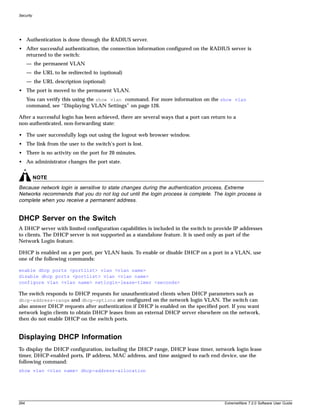 Security




• Authentication is done through the RADIUS server.
• After successful authentication, the connection information configured on the RADIUS server is
  returned to the switch:
      — the permanent VLAN
      — the URL to be redirected to (optional)
      — the URL description (optional)
• The port is moved to the permanent VLAN.
      You can verify this using the show vlan command. For more information on the show vlan
      command, see “Displaying VLAN Settings” on page 126.

After a successful login has been achieved, there are several ways that a port can return to a
non-authenticated, non-forwarding state:

• The user successfully logs out using the logout web browser window.
• The link from the user to the switch’s port is lost.
• There is no activity on the port for 20 minutes.
• An administrator changes the port state.


           NOTE
Because network login is sensitive to state changes during the authentication process, Extreme
Networks recommends that you do not log out until the login process is complete. The login process is
complete when you receive a permanent address.


DHCP Server on the Switch
A DHCP server with limited configuration capabilities is included in the switch to provide IP addresses
to clients. The DHCP server is not supported as a standalone feature. It is used only as part of the
Network Login feature.

DHCP is enabled on a per port, per VLAN basis. To enable or disable DHCP on a port in a VLAN, use
one of the following commands:

enable dhcp ports <portlist> vlan <vlan name>
disable dhcp ports <portlist> vlan <vlan name>
configure vlan <vlan name> netlogin-lease-timer <seconds>

The switch responds to DHCP requests for unauthenticated clients when DHCP parameters such as
dhcp-address-range and dhcp-options are configured on the network login VLAN. The switch can
also answer DHCP requests after authentication if DHCP is enabled on the specified port. If you want
network login clients to obtain DHCP leases from an external DHCP server elsewhere on the network,
then do not enable DHCP on the switch ports.


Displaying DHCP Information
To display the DHCP configuration, including the DHCP range, DHCP lease timer, network login lease
timer, DHCP-enabled ports, IP address, MAC address, and time assigned to each end device, use the
following command:
show vlan <vlan name> dhcp-address-allocation




264                                                                                      ExtremeWare 7.2.0 Software User Guide
 