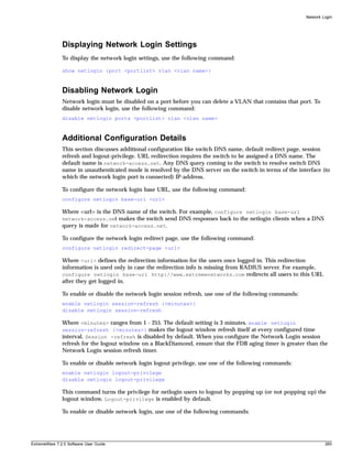 Network Login




               Displaying Network Login Settings
               To display the network login settings, use the following command:

               show netlogin {port <portlist> vlan <vlan name>}



               Disabling Network Login
               Network login must be disabled on a port before you can delete a VLAN that contains that port. To
               disable network login, use the following command:
               disable netlogin ports <portlist> vlan <vlan name>



               Additional Configuration Details
               This section discusses additional configuration like switch DNS name, default redirect page, session
               refresh and logout-privilege. URL redirection requires the switch to be assigned a DNS name. The
               default name is network-access.net. Any DNS query coming to the switch to resolve switch DNS
               name in unauthenticated mode is resolved by the DNS server on the switch in terms of the interface (to
               which the network login port is connected) IP-address.

               To configure the network login base URL, use the following command:
               configure netlogin base-url <url>

               Where <url> is the DNS name of the switch. For example, configure netlogin base-url
               network-access.net makes the switch send DNS responses back to the netlogin clients when a DNS
               query is made for network-access.net.

               To configure the network login redirect page, use the following command:
               configure netlogin redirect-page <url>

               Where <url> defines the redirection information for the users once logged in. This redirection
               information is used only in case the redirection info is missing from RADIUS server. For example,
               configure netlogin base-url http://www.extremenetworks.com redirects all users to this URL
               after they get logged in.

               To enable or disable the network login session refresh, use one of the following commands:
               enable netlogin session-refresh {<minutes>}
               disable netlogin session-refresh

               Where <minutes> ranges from 1 - 255. The default setting is 3 minutes. enable netlogin
               session-refresh {<minutes>} makes the logout window refresh itself at every configured time
               interval. Session -refresh is disabled by default. When you configure the Network Login session
               refresh for the logout window on a BlackDiamond, ensure that the FDB aging timer is greater than the
               Network Login session refresh timer.

               To enable or disable network login logout privilege, use one of the following commands:
               enable netlogin logout-privilege
               disable netlogin logout-privilege

               This command turns the privilege for netlogin users to logout by popping up (or not popping up) the
               logout window. Logout-privilege is enabled by default.

               To enable or disable network login, use one of the following commands:




ExtremeWare 7.2.0 Software User Guide                                                                                265
 
