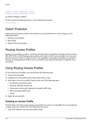 Security




enable netlogin [web-based | dot1x]
disable netlogin [web-based |dot1x]

By default netlogin is enabled.

To show all network login parameters, use the following command:
show netlogin



Switch Protection
Switch protection features enhance the robustness of switch performance. In this category are the
following features:
• Routing Access Profiles
• Route Maps
• Denial of Service Protection



Routing Access Profiles
Routing access profiles are used to control the advertisement or recognition of routing protocols, such as
RIP, OSPF, IS-IS, or BGP. Routing access profiles can be used to ‘hide’ entire networks, or to trust only
specific sources for routes or ranges of routes. The capabilities of routing access profiles are specific to
the type of routing protocol involved, but are sometimes more efficient and easier to implement than
access lists.



Using Routing Access Profiles
To use routing access profiles, you must perform the following steps:
1 Create an access profile.
2 Configure the access profile to be of type permit, deny, or none.
3 Add entries to the access profile. Entries can be one of the following types:
      — IP addresses and subnet masks
      — IPX node, IPX RIP, and IPX SAP
      — Autonomous system path expressions (as-paths) (BGP only)
      — BGP communities (BGP only)
      — VLAN
4 Apply the access profile.


Creating an Access Profile
The first thing to do when using routing access profiles is to create an access profile. An access profile has
a unique name and contains one of the following entry types:
• A list of IP addresses and associated subnet masks




266                                                                                          ExtremeWare 7.2.0 Software User Guide
 