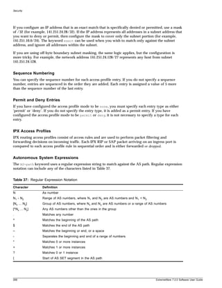 Security




If you configure an IP address that is an exact match that is specifically denied or permitted, use a mask
of /32 (for example, 141.251.24.28/32). If the IP address represents all addresses in a subnet address that
you want to deny or permit, then configure the mask to cover only the subnet portion (for example,
141.251.10.0/24). The keyword exact can be used when you wish to match only against the subnet
address, and ignore all addresses within the subnet.

If you are using off-byte boundary subnet masking, the same logic applies, but the configuration is
more tricky. For example, the network address 141.251.24.128/27 represents any host from subnet
141.251.24.128.


Sequence Numbering
You can specify the sequence number for each access profile entry. If you do not specify a sequence
number, entries are sequenced in the order they are added. Each entry is assigned a value of 5 more
than the sequence number of the last entry.


Permit and Deny Entries
If you have configured the access profile mode to be none, you must specify each entry type as either
‘permit’ or ‘deny’. If you do not specify the entry type, it is added as a permit entry. If you have
configured the access profile mode to be permit or deny, it is not necessary to specify a type for each
entry.


IPX Access Profiles
IPX routing access profiles consist of access rules and are used to perform packet filtering and
forwarding decisions on incoming traffic. Each IPX RIP or SAP packet arriving on an ingress port is
compared to each access profile rule in sequential order and is either forwarded or dropped.


Autonomous System Expressions
The AS-path keyword uses a regular expression string to match against the AS path. Regular expression
notation can include any of the characters listed in Table 37.


Table 37: Regular Expression Notation

Character         Definition
N                 As number
N1 - N2           Range of AS numbers, where N1 and N2 are AS numbers and N1 < N2
[Nx ... Ny]       Group of AS numbers, where Nx and N y are AS numbers or a range of AS numbers
[^Nx ... Ny]      Any AS numbers other than the ones in the group
.                 Matches any number
^                 Matches the beginning of the AS path
$                 Matches the end of the AS path
–                 Matches the beginning or end, or a space
-                 Separates the beginning and end of a range of numbers
*                 Matches 0 or more instances
+                 Matches 1 or more instances
?                 Matches 0 or 1 instance
{                 Start of AS SET segment in the AS path




268                                                                                       ExtremeWare 7.2.0 Software User Guide
 