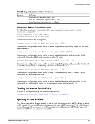 Using Routing Access Profiles




               Table 37: Regular Expression Notation (Continued)

               Character                Definition
               }                        End of AS SET segment in the AS path
               (                        Start of a confederation segment in the AS path
               )                        End of a confederation segment in the AS path


               Autonomous System Expression Example
               The following example uses combinations of the autonomous system expressions to create a
               complicated access profile:
               create access-profile AS1 type as-path
               configure access-profile AS1 mode none

               These commands create the access profile.

               configure access-profile AS1 add 5 permit as-path “^65535$”

               This command configures the access profile to permit AS paths that contain only (begin and end with)
               AS number 65535.

               configure access-profile AS1 add 10 permit as-path “^65535 14490$”

               This command configures the access profile to permit AS paths beginning with AS number 65535,
               ending with AS number 14490, and containing no other AS paths.

               configure access-profile AS1 add 15 permit as-path “^1 2-8 [11 13 15]$”

               This command configures the access profile to permit AS paths beginning with AS number 1, followed
               by any AS number from 2 - 8, and ending with either AS number 11, 13, or 15.

               configure access-profile AS1 add 20 deny as-path “111 [2-8]”

               This command configures the access profile to deny AS paths beginning with AS number 111 and
               ending with any AS number from 2 - 8.

               configure access-profile AS1 add 25 permit as-path “111 .?”

               This command configures the access profile to permit AS paths beginning with AS number 111 and
               ending with any additional AS number, or beginning and ending with AS number 111.


               Deleting an Access Profile Entry
               To delete an access profile entry, use the following command:
               configure access-profile <access profile> delete <seq_number>



               Applying Access Profiles
               Once the access profile is defined, apply it to one or more routing protocols or VLANs. When an access
               profile is applied to a protocol function (for example, the export of RIP routes) or a VLAN, this forms an
               access policy. A profile can be used by multiple routing protocol functions or VLANs, but a protocol
               function or VLAN can use only one access profile.




ExtremeWare 7.2.0 Software User Guide                                                                                       269
 