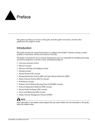 Preface




               This preface provides an overview of this guide, describes guide conventions, and lists other
               publications that might be useful.



               Introduction
               This guide provides the required information to configure ExtremeWare® software running on either
               modular or stand-alone switches from Extreme Networks.

               This guide is intended for use by network administrators who are responsible for installing and setting
               up network equipment. It assumes a basic working knowledge of:

               • Local area networks (LANs)
               • Ethernet concepts
               • Ethernet switching and bridging concepts
               • Routing concepts
               • Internet Protocol (IP) concepts
               • Routing Information Protocol (RIP) and Open Shortest Path First (OSPF).
               • Border Gateway Protocol (BGP-4) concepts
               • IP Multicast concepts
               • Distance Vector Multicast Routing Protocol (DVMRP) concepts
               • Protocol Independent Multicast (PIM) concepts
               • Internet Packet Exchange (IPX) concepts
               • Server Load Balancing (SLB) concepts
               • Simple Network Management Protocol (SNMP)


                       NOTE
               If the information in the release notes shipped with your switch differs from the information in this guide,
               follow the release notes.




ExtremeWare 7.2.0 Software User Guide                                                                                    27
 