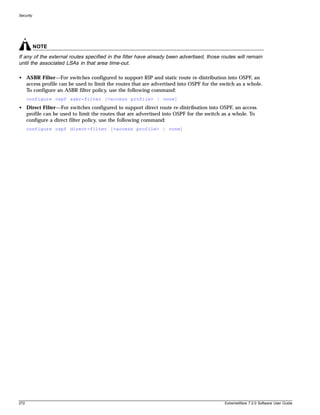 Security




           NOTE
If any of the external routes specified in the filter have already been advertised, those routes will remain
until the associated LSAs in that area time-out.

• ASBR Filter—For switches configured to support RIP and static route re-distribution into OSPF, an
  access profile can be used to limit the routes that are advertised into OSPF for the switch as a whole.
  To configure an ASBR filter policy, use the following command:
      configure ospf asbr-filter [<access profile> | none]
• Direct Filter—For switches configured to support direct route re-distribution into OSPF, an access
  profile can be used to limit the routes that are advertised into OSPF for the switch as a whole. To
  configure a direct filter policy, use the following command:
      configure ospf direct-filter [<access profile> | none]




272                                                                                        ExtremeWare 7.2.0 Software User Guide
 