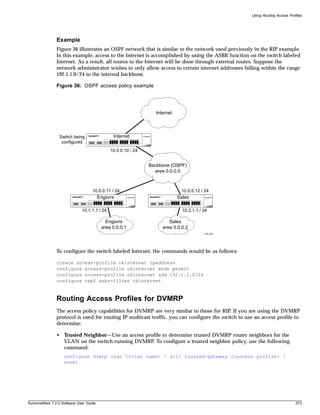 Using Routing Access Profiles




               Example
               Figure 36 illustrates an OSPF network that is similar to the network used previously in the RIP example.
               In this example, access to the Internet is accomplished by using the ASBR function on the switch labeled
               Internet. As a result, all routes to the Internet will be done through external routes. Suppose the
               network administrator wishes to only allow access to certain internet addresses falling within the range
               192.1.1.0/24 to the internal backbone.

               Figure 36: OSPF access policy example




                                                                Internet




                 Switch being                 Internet
                  configured
                                             10.0.0.10 / 24


                                                              Backbone (OSPF)
                                                                area 0.0.0.0



                                   10.0.0.11 / 24                           10.0.0.12 / 24
                                        Engsvrs                            Sales

                             10.1.1.1 / 24                                   10.2.1.1 / 24

                                           Engsvrs                    Sales
                                         area 0.0.0.1              area 0.0.0.2
                                                                                        EW_002




               To configure the switch labeled Internet, the commands would be as follows:

               create access-profile okinternet ipaddress
               configure access-profile okinternet mode permit
               configure access-profile okinternet add 192.1.1.0/24
               configure ospf asbr-filter okinternet



               Routing Access Profiles for DVMRP
               The access policy capabilities for DVMRP are very similar to those for RIP. If you are using the DVMRP
               protocol is used for routing IP multicast traffic, you can configure the switch to use an access profile to
               determine:

               • Trusted Neighbor—Use an access profile to determine trusted DVMRP router neighbors for the
                 VLAN on the switch running DVMRP. To configure a trusted neighbor policy, use the following
                 command:
                   configure dvmrp vlan [<vlan name> | all] trusted-gateway [<access profile> |
                   none]




ExtremeWare 7.2.0 Software User Guide                                                                                        273
 