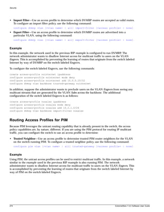 Security




• Import Filter—Use an access profile to determine which DVMRP routes are accepted as valid routes.
  To configure an import filter policy, use the following command:
      configure dvmrp vlan [<vlan name> | all] import-filter [<access profile> | none]
• Export Filter—Use an access profile to determine which DVMRP routes are advertised into a
  particular VLAN, using the following command:
      configure dvmrp vlan [<vlan name> | all] export-filter [<access profile> | none]


Example
In this example, the network used in the previous RIP example is configured to run DVMRP. The
network administrator wants to disallow Internet access for multicast traffic to users on the VLAN
Engsvrs. This is accomplished by preventing the learning of routes that originate from the switch labeled
Internet by way of DVMRP on the switch labeled Engsvrs.

To configure the switch labeled Engsvrs, use the following commands:

create access-profile nointernet ipaddress
configure access-profile nointernet mode deny
configure access-profile nointernet add 10.0.0.10/32
configure dvmrp vlan backbone trusted-gateway nointernet

In addition, suppose the administrator wants to preclude users on the VLAN Engsvrs from seeing any
multicast streams that are generated by the VLAN Sales across the backbone. The additional
configuration of the switch labeled Engsvrs is as follows:

create access-profile nosales ipaddress
configure access-profile nosales mode deny
configure access-profile nosales add 10.2.1.0/24
configure dvmrp vlan backbone import-filter nosales



Routing Access Profiles for PIM
Because PIM leverages the unicast routing capability that is already present in the switch, the access
policy capabilities are, by nature, different. If you are using the PIM protocol for routing IP multicast
traffic, you can configure the switch to use an access profile to determine:

• Trusted Neighbor—Use an access profile to determine trusted PIM router neighbors for the VLAN
  on the switch running PIM. To configure a trusted neighbor policy, use the following command:
      configure pim vlan [<vlan name> | all] trusted-gateway [<access profile> | none]


Example
Using PIM, the unicast access profiles can be used to restrict multicast traffic. In this example, a network
similar to the example used in the previous RIP example is also running PIM. The network
administrator wants to disallow Internet access for multicast traffic to users on the VLAN Engsvrs. This
is accomplished by preventing the learning of routes that originate from the switch labeled Internet by
way of PIM on the switch labeled Engsvrs.




274                                                                                        ExtremeWare 7.2.0 Software User Guide
 