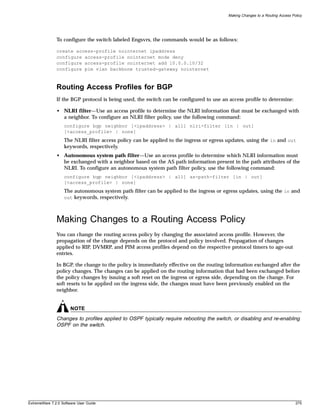 Making Changes to a Routing Access Policy




               To configure the switch labeled Engsvrs, the commands would be as follows:

               create access-profile nointernet ipaddress
               configure access-profile nointernet mode deny
               configure access-profile nointernet add 10.0.0.10/32
               configure pim vlan backbone trusted-gateway nointernet



               Routing Access Profiles for BGP
               If the BGP protocol is being used, the switch can be configured to use an access profile to determine:

               • NLRI filter—Use an access profile to determine the NLRI information that must be exchanged with
                 a neighbor. To configure an NLRI filter policy, use the following command:
                   configure bgp neighbor [<ipaddress> | all] nlri-filter [in | out]
                   [<access_profile> | none]
                   The NLRI filter access policy can be applied to the ingress or egress updates, using the in and out
                   keywords, respectively.
               • Autonomous system path filter—Use an access profile to determine which NLRI information must
                 be exchanged with a neighbor based on the AS path information present in the path attributes of the
                 NLRI. To configure an autonomous system path filter policy, use the following command:
                   configure bgp neighbor [<ipaddress> | all] as-path-filter [in | out]
                   [<access_profile> | none]
                   The autonomous system path filter can be applied to the ingress or egress updates, using the in and
                   out keywords, respectively.




               Making Changes to a Routing Access Policy
               You can change the routing access policy by changing the associated access profile. However, the
               propagation of the change depends on the protocol and policy involved. Propagation of changes
               applied to RIP, DVMRP, and PIM access profiles depend on the respective protocol timers to age-out
               entries.

               In BGP, the change to the policy is immediately effective on the routing information exchanged after the
               policy changes. The changes can be applied on the routing information that had been exchanged before
               the policy changes by issuing a soft reset on the ingress or egress side, depending on the change. For
               soft resets to be applied on the ingress side, the changes must have been previously enabled on the
               neighbor.


                       NOTE
               Changes to profiles applied to OSPF typically require rebooting the switch, or disabling and re-enabling
               OSPF on the switch.




ExtremeWare 7.2.0 Software User Guide                                                                                         275
 