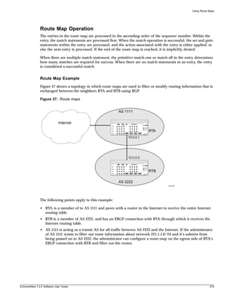 Using Route Maps




               Route Map Operation
               The entries in the route map are processed in the ascending order of the sequence number. Within the
               entry, the match statements are processed first. When the match operation is successful, the set and goto
               statements within the entry are processed, and the action associated with the entry is either applied, or
               else the next entry is processed. If the end of the route map is reached, it is implicitly denied.

               When there are multiple match statement, the primitive match-one or match-all in the entry determines
               how many matches are required for success. When there are no match statements in an entry, the entry
               is considered a successful match.


               Route Map Example
               Figure 37 shows a topology in which route maps are used to filter or modify routing information that is
               exchanged between the neighbors RTA and RTB using BGP.

               Figure 37: Route maps


                                                               AS 1111


                             Internet

                                                                                 RTA
                                                                     10.0.0.1




                                                                     10.0.0.2



                                                                                 RTB

                                                               AS 2222
                                                                                             EW_048




               The following points apply to this example:

               • RTA is a member of in AS 1111 and peers with a router in the Internet to receive the entire Internet
                 routing table.
               • RTB is a member of AS 2222, and has an EBGP connection with RTA through which it receives the
                 Internet routing table.
               • AS 1111 is acting as a transit AS for all traffic between AS 2222 and the Internet. If the administrator
                 of AS 1111 wants to filter out route information about network 221.1.1.0/24 and it’s subnets from
                 being passed on to AS 2222, the administrator can configure a route-map on the egress side of RTA’s
                 EBGP connection with RTB and filter out the routes.




ExtremeWare 7.2.0 Software User Guide                                                                                   279
 