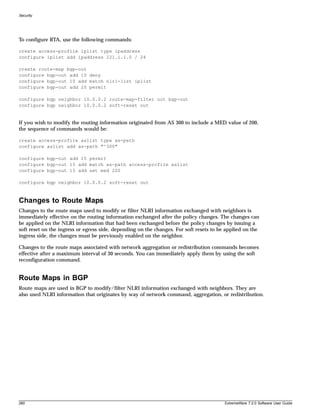 Security




To configure RTA, use the following commands:

create access-profile iplist type ipaddress
configure iplist add ipaddress 221.1.1.0 / 24

create route-map bgp-out
configure bgp-out add 10 deny
configure bgp-out 10 add match nlri-list iplist
configure bgp-out add 20 permit

configure bgp neighbor 10.0.0.2 route-map-filter out bgp-out
configure bgp neighbor 10.0.0.2 soft-reset out


If you wish to modify the routing information originated from AS 300 to include a MED value of 200,
the sequence of commands would be:

create access-profile aslist type as-path
configure aslist add as-path "^300"

configure bgp-out add 15 permit
configure bgp-out 15 add match as-path access-profile aslist
configure bgp-out 15 add set med 200

configure bgp neighbor 10.0.0.2 soft-reset out



Changes to Route Maps
Changes to the route maps used to modify or filter NLRI information exchanged with neighbors is
immediately effective on the routing information exchanged after the policy changes. The changes can
be applied on the NLRI information that had been exchanged before the policy changes by issuing a
soft reset on the ingress or egress side, depending on the changes. For soft resets to be applied on the
ingress side, the changes must be previously enabled on the neighbor.

Changes to the route maps associated with network aggregation or redistribution commands becomes
effective after a maximum interval of 30 seconds. You can immediately apply them by using the soft
reconfiguration command.


Route Maps in BGP
Route maps are used in BGP to modify/filter NLRI information exchanged with neighbors. They are
also used NLRI information that originates by way of network command, aggregation, or redistribution.




280                                                                                      ExtremeWare 7.2.0 Software User Guide
 