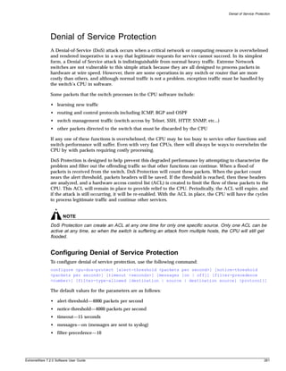 Denial of Service Protection




               Denial of Service Protection
               A Denial-of-Service (DoS) attack occurs when a critical network or computing resource is overwhelmed
               and rendered inoperative in a way that legitimate requests for service cannot succeed. In its simplest
               form, a Denial of Service attack is indistinguishable from normal heavy traffic. Extreme Network
               switches are not vulnerable to this simple attack because they are all designed to process packets in
               hardware at wire speed. However, there are some operations in any switch or router that are more
               costly than others, and although normal traffic is not a problem, exception traffic must be handled by
               the switch’s CPU in software.

               Some packets that the switch processes in the CPU software include:

               • learning new traffic
               • routing and control protocols including ICMP, BGP and OSPF
               • switch management traffic (switch access by Telnet, SSH, HTTP, SNMP, etc...)
               • other packets directed to the switch that must be discarded by the CPU

               If any one of these functions is overwhelmed, the CPU may be too busy to service other functions and
               switch performance will suffer. Even with very fast CPUs, there will always be ways to overwhelm the
               CPU by with packets requiring costly processing.

               DoS Protection is designed to help prevent this degraded performance by attempting to characterize the
               problem and filter out the offending traffic so that other functions can continue. When a flood of
               packets is received from the switch, DoS Protection will count these packets. When the packet count
               nears the alert threshold, packets headers will be saved. If the threshold is reached, then these headers
               are analyzed, and a hardware access control list (ACL) is created to limit the flow of these packets to the
               CPU. This ACL will remain in place to provide relief to the CPU. Periodically, the ACL will expire, and
               if the attack is still occurring, it will be re-enabled. With the ACL in place, the CPU will have the cycles
               to process legitimate traffic and continue other services.


                       NOTE
               DoS Protection can create an ACL at any one time for only one specific source. Only one ACL can be
               active at any time, so when the switch is suffering an attack from multiple hosts, the CPU will still get
               flooded.


               Configuring Denial of Service Protection
               To configure denial of service protection, use the following command:
               configure cpu-dos-protect [alert-threshold <packets per second>] [notice-threshold
               <packets per second>] [timeout <seconds>] [messages [on | off]] [filter-precedence
               <number>] [filter-type-allowed {destination | source | destination source} {protocol}]

               The default values for the parameters are as follows:

               • alert-threshold—4000 packets per second
               • notice-threshold—4000 packets per second
               • timeout—15 seconds
               • messages—on (messages are sent to syslog)
               • filter-precedence—10




ExtremeWare 7.2.0 Software User Guide                                                                                          281
 