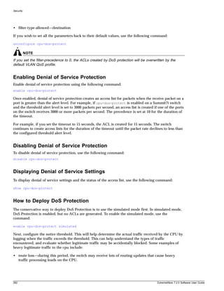 Security




• filter-type-allowed—destination

If you wish to set all the parameters back to their default values, use the following command:

unconfigure cpu-dos-protect

           NOTE
If you set the filter-precedence to 0, the ACLs created by DoS protection will be overwritten by the
default VLAN QoS profile.


Enabling Denial of Service Protection
Enable denial of service protection using the following command:
enable cpu-dos-protect

Once enabled, denial of service protection creates an access list for packets when the receive packet on a
port is greater than the alert level. For example, if cpu-dos-protect is enabled on a Summit7i switch
and the threshold alert level is set to 3000 packets per second, an access list is created if one of the ports
on the switch receives 3000 or more packets per second. The precedence is set at 10 for the duration of
the timeout.

For example, if you set the timeout to 15 seconds, the ACL is created for 15 seconds. The switch
continues to create access lists for the duration of the timeout until the packet rate declines to less than
the configured threshold alert level.


Disabling Denial of Service Protection
To disable denial of service protection, use the following command:
disable cpu-dos-protect



Displaying Denial of Service Settings
To display denial of service settings and the status of the access list, use the following command:

show cpu-dos-protect



How to Deploy DoS Protection
The conservative way to deploy DoS Protection is to use the simulated mode first. In simulated mode,
DoS Protection is enabled, but no ACLs are generated. To enable the simulated mode, use the
command:

enable cpu-dos-protect simulated

Next, configure the notice threshold. This will help determine the actual traffic received by the CPU by
logging when the traffic exceeds the threshold. This can help understand the types of traffic
encountered, and evaluate whether legitimate traffic may be accidentally blocked. Some examples of
heavy legitimate traffic to the cpu include:

• route loss—during this period, the switch may receive lots of routing updates that cause heavy
  traffic processing loads on the CPU.




282                                                                                          ExtremeWare 7.2.0 Software User Guide
 