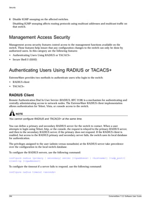 Security




4 Disable IGMP snooping on the affected switches.
      Disabling IGMP snooping affects routing protocols using multicast addresses and multicast traffic on
      that switch.



Management Access Security
Management access security features control access to the management functions available on the
switch. These features help insure that any configuration changes to the switch can only be done by
authorized users. In this category are the following features:
• Authenticating Users Using RADIUS or TACACS+
• Secure Shell 2 (SSH2)



Authenticating Users Using RADIUS or TACACS+
ExtremeWare provides two methods to authenticate users who login to the switch:
• RADIUS client
• TACACS+


RADIUS Client
Remote Authentication Dial In User Service (RADIUS, RFC 2138) is a mechanism for authenticating and
centrally administrating access to network nodes. The ExtremeWare RADIUS client implementation
allows authentication for Telnet, Vista, or console access to the switch.


           NOTE
You cannot configure RADIUS and TACACS+ at the same time.

You can define a primary and secondary RADIUS server for the switch to contact. When a user
attempts to login using Telnet, http, or the console, the request is relayed to the primary RADIUS server,
and then to the secondary RADIUS server, if the primary does not respond. If the RADIUS client is
enabled, but access to the RADIUS primary and secondary server fails, the switch uses its local database
for authentication.

The privileges assigned to the user (admin versus nonadmin) at the RADIUS server take precedence
over the configuration in the local switch database.

To configure the RADIUS servers, use the following command:

configure radius [primary | secondary] server [<ipaddress> | <hostname>] {<udp_port>}
client-ip [<ipaddress>]

To configure the timeout if a server fails to respond, use the following command:

configure radius timeout <seconds>




284                                                                                       ExtremeWare 7.2.0 Software User Guide
 
