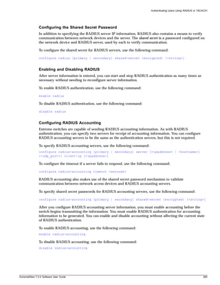 Authenticating Users Using RADIUS or TACACS+




               Configuring the Shared Secret Password
               In addition to specifying the RADIUS server IP information, RADIUS also contains a means to verify
               communication between network devices and the server. The shared secret is a password configured on
               the network device and RADIUS server, used by each to verify communication.

               To configure the shared secret for RADIUS servers, use the following command:

               configure radius [primary | secondary] shared-secret {encrypted} [<string>]


               Enabling and Disabling RADIUS
               After server information is entered, you can start and stop RADIUS authentication as many times as
               necessary without needing to reconfigure server information.

               To enable RADIUS authentication, use the following command:

               enable radius

               To disable RADIUS authentication, use the following command:

               disable radius


               Configuring RADIUS Accounting
               Extreme switches are capable of sending RADIUS accounting information. As with RADIUS
               authentication, you can specify two servers for receipt of accounting information. You can configure
               RADIUS accounting servers to be the same as the authentication servers, but this is not required.

               To specify RADIUS accounting servers, use the following command:
               configure radius-accounting [primary | secondary] server [<ipaddress> | <hostname>]
               {<udp_port>} client-ip [<ipaddress>]

               To configure the timeout if a server fails to respond, use the following command:

               configure radius-accounting timeout <seconds>

               RADIUS accounting also makes use of the shared secret password mechanism to validate
               communication between network access devices and RADIUS accounting servers.

               To specify shared secret passwords for RADIUS accounting servers, use the following command:

               configure radius-accounting [primary | secondary] shared-secret {encrypted} [<string>]

               After you configure RADIUS accounting server information, you must enable accounting before the
               switch begins transmitting the information. You must enable RADIUS authentication for accounting
               information to be generated. You can enable and disable accounting without affecting the current state
               of RADIUS authentication.

               To enable RADIUS accounting, use the following command:
               enable radius-accounting

               To disable RADIUS accounting, use the following command:
               disable radius-accounting




ExtremeWare 7.2.0 Software User Guide                                                                                       285
 