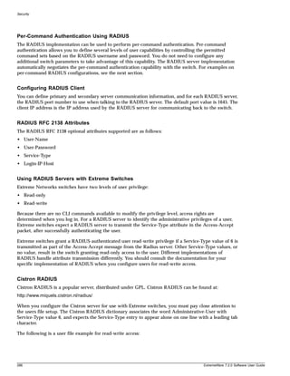 Security




Per-Command Authentication Using RADIUS
The RADIUS implementation can be used to perform per-command authentication. Per-command
authentication allows you to define several levels of user capabilities by controlling the permitted
command sets based on the RADIUS username and password. You do not need to configure any
additional switch parameters to take advantage of this capability. The RADIUS server implementation
automatically negotiates the per-command authentication capability with the switch. For examples on
per-command RADIUS configurations, see the next section.


Configuring RADIUS Client
You can define primary and secondary server communication information, and for each RADIUS server,
the RADIUS port number to use when talking to the RADIUS server. The default port value is 1645. The
client IP address is the IP address used by the RADIUS server for communicating back to the switch.


RADIUS RFC 2138 Attributes
The RADIUS RFC 2138 optional attributes supported are as follows:
• User-Name
• User-Password
• Service-Type
• Login-IP-Host


Using RADIUS Servers with Extreme Switches
Extreme Networks switches have two levels of user privilege:
• Read-only
• Read-write

Because there are no CLI commands available to modify the privilege level, access rights are
determined when you log in. For a RADIUS server to identify the administrative privileges of a user,
Extreme switches expect a RADIUS server to transmit the Service-Type attribute in the Access-Accept
packet, after successfully authenticating the user.

Extreme switches grant a RADIUS-authenticated user read-write privilege if a Service-Type value of 6 is
transmitted as part of the Access-Accept message from the Radius server. Other Service-Type values, or
no value, result in the switch granting read-only access to the user. Different implementations of
RADIUS handle attribute transmission differently. You should consult the documentation for your
specific implementation of RADIUS when you configure users for read-write access.


Cistron RADIUS
Cistron RADIUS is a popular server, distributed under GPL. Cistron RADIUS can be found at:
http://www.miquels.cistron.nl/radius/

When you configure the Cistron server for use with Extreme switches, you must pay close attention to
the users file setup. The Cistron RADIUS dictionary associates the word Administrative-User with
Service-Type value 6, and expects the Service-Type entry to appear alone on one line with a leading tab
character.

The following is a user file example for read-write access:




286                                                                                    ExtremeWare 7.2.0 Software User Guide
 