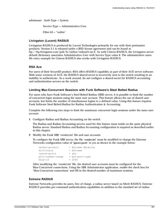 Authenticating Users Using RADIUS or TACACS+




               adminuser Auth-Type = System

                              Service-Type = Administrative-User,

                              Filter-Id = “unlim”


               Livingston (Lucent) RADIUS
               Livingston RADIUS is produced by Lucent Technologies primarily for use with their portmaster
               products. Version 2.1 is released under a BSD license agreement and can be found at
               ftp://ftp.livingston.com/pub/le/radius/radius21.tar.Z. As with Cistron RADIUS, the Livingston server
               default dictionary associates Administrative-User with Service-Type value 6. The administrative users
               file entry example for Cistron RADIUS also works with Livingston RADIUS.


               RSA Ace
               For users of their SecureID product, RSA offers RADIUS capability as part of their ACE server software.
               With some versions of ACE, the RADIUS shared-secret is incorrectly sent to the switch resulting in an
               inability to authenticate. As a work around, do not configure a shared-secret for RADIUS accounting
               and authentication servers on the switch.


               Limiting Max-Concurrent Sessions with Funk Software’s Steel Belted Radius
               For users who have Funk Software’s Steel Belted Radius (SBR) server, it is possible to limit the number
               of concurrent login sessions using the same user account. This feature allows the use of shared user
               accounts, but limits the number of simultaneous logins to a defined value. Using this feature requires
               Funk Software Steel-Belted-Radius for Radius Authentication & Accounting.

               Complete the following two steps to limit the maximum concurrent login sessions under the same user
               account:

               1 Configure Radius and Radius-Accounting on the switch
                   The Radius and Radius-Accounting servers used for this feature must reside on the same physical
                   Radius server. Standard Radius and Radius-Accounting configuration is required as described earlier
                   in this chapter.
               2 Modify the Funk SBR ‘vendor.ini’ file and user accounts
                   To configure the Funk SBR server, the file ‘vendor.ini’ must be modified to change the Extreme
                   Networks configuration value of ‘ignore-ports’ to yes as shown in the example below:
                         vendor-product             =   Extreme Networks
                         dictionary                 =   Extreme
                         ignore-ports               =   yes
                         port-number-usage          =   per-port-type
                         help-id                    =   2000
                   After modifying the ‘vendor.ini’ file, the desired user accounts must be configured for the
                   Max-Concurrent connections. Using the SBR Administrator application, enable the check box for
                   ‘Max-Concurrent connections’ and fill in the desired number of maximum sessions.


               Extreme RADIUS
               Extreme Networks provides its users, free of charge, a radius server based on Merit RADIUS. Extreme
               RADIUS provides per-command authentication capabilities in addition to the standard set of radius




ExtremeWare 7.2.0 Software User Guide                                                                                        287
 