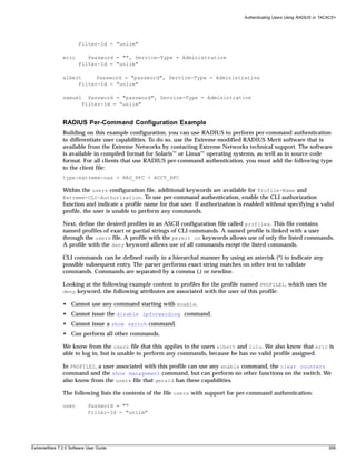 Authenticating Users Using RADIUS or TACACS+




                       Filter-Id = "unlim"

               eric       Password = "", Service-Type = Administrative
                       Filter-Id = "unlim"

               albert     Password = "password", Service-Type = Administrative
                    Filter-Id = "unlim"

               samuel     Password = "password", Service-Type = Administrative
                        Filter-Id = "unlim"


               RADIUS Per-Command Configuration Example
               Building on this example configuration, you can use RADIUS to perform per-command authentication
               to differentiate user capabilities. To do so, use the Extreme-modified RADIUS Merit software that is
               available from the Extreme Networks by contacting Extreme Networks technical support. The software
               is available in compiled format for Solaris™ or Linux™ operating systems, as well as in source code
               format. For all clients that use RADIUS per-command authentication, you must add the following type
               to the client file:
               type:extreme:nas + RAD_RFC + ACCT_RFC

               Within the users configuration file, additional keywords are available for Profile-Name and
               Extreme-CLI-Authorization. To use per-command authentication, enable the CLI authorization
               function and indicate a profile name for that user. If authorization is enabled without specifying a valid
               profile, the user is unable to perform any commands.

               Next, define the desired profiles in an ASCII configuration file called profiles. This file contains
               named profiles of exact or partial strings of CLI commands. A named profile is linked with a user
               through the users file. A profile with the permit on keywords allows use of only the listed commands.
               A profile with the deny keyword allows use of all commands except the listed commands.

               CLI commands can be defined easily in a hierarchal manner by using an asterisk (*) to indicate any
               possible subsequent entry. The parser performs exact string matches on other text to validate
               commands. Commands are separated by a comma (,) or newline.

               Looking at the following example content in profiles for the profile named PROFILE1, which uses the
               deny keyword, the following attributes are associated with the user of this profile:

               • Cannot use any command starting with enable.
               • Cannot issue the disable ipforwarding command.
               • Cannot issue a show switch command.
               • Can perform all other commands.

               We know from the users file that this applies to the users albert and lulu. We also know that eric is
               able to log in, but is unable to perform any commands, because he has no valid profile assigned.

               In PROFILE2, a user associated with this profile can use any enable command, the clear counters
               command and the show management command, but can perform no other functions on the switch. We
               also know from the users file that gerald has these capabilities.

               The following lists the contents of the file users with support for per-command authentication:

               user        Password = ""
                           Filter-Id = "unlim"




ExtremeWare 7.2.0 Software User Guide                                                                                        289
 