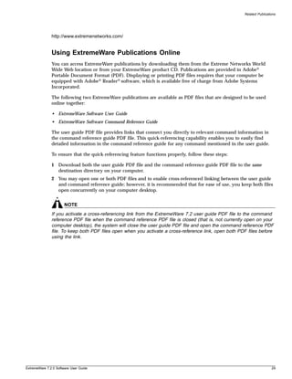 Related Publications




               http://www.extremenetworks.com/


               Using ExtremeWare Publications Online
               You can access ExtremeWare publications by downloading them from the Extreme Networks World
               Wide Web location or from your ExtremeWare product CD. Publications are provided in Adobe®
               Portable Document Format (PDF). Displaying or printing PDF files requires that your computer be
               equipped with Adobe® Reader® software, which is available free of charge from Adobe Systems
               Incorporated.

               The following two ExtremeWare publications are available as PDF files that are designed to be used
               online together:

               • ExtremeWare Software User Guide
               • ExtremeWare Software Command Reference Guide

               The user guide PDF file provides links that connect you directly to relevant command information in
               the command reference guide PDF file. This quick-referencing capability enables you to easily find
               detailed information in the command reference guide for any command mentioned in the user guide.

               To ensure that the quick-referencing feature functions properly, follow these steps:

               1 Download both the user guide PDF file and the command reference guide PDF file to the same
                 destination directory on your computer.
               2 You may open one or both PDF files and to enable cross-referenced linking between the user guide
                 and command reference guide; however, it is recommended that for ease of use, you keep both files
                 open concurrently on your computer desktop.


                       NOTE
               If you activate a cross-referencing link from the ExtremeWare 7.2 user guide PDF file to the command
               reference PDF file when the command reference PDF file is closed (that is, not currently open on your
               computer desktop), the system will close the user guide PDF file and open the command reference PDF
               file. To keep both PDF files open when you activate a cross-reference link, open both PDF files before
               using the link.




ExtremeWare 7.2.0 Software User Guide                                                                                   29
 
