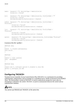 Security




admin        Password = "", Service-Type = Administrative
             Filter-Id = "unlim"

eric         Password = "", Service-Type = Administrative, Profile-Name = ""
             Filter-Id = "unlim"
             Extreme:Extreme-CLI-Authorization = Enabled

albert Password = "", Service-Type = Administrative, Profile-Name =
"Profile1"
           Filter-Id = "unlim"
           Extreme:Extreme-CLI-Authorization = Enabled

lulu    Password = "", Service-Type = Administrative, Profile-Name =
"Profile1"
           Filter-Id = "unlim"
           Extreme:Extreme-CLI-Authorization = Enabled

gerald        Password = "", Service-Type = Administrative, Profile-Name "Profile2"
              Filter-Id = "unlim"
              Extreme:Extreme-CLI-Authorization = Enabled

Contents of the file “profiles”:

PROFILE1 deny
{
enable *, disable ipforwarding
show switch
}

PROFILE2
{
enable *, clear counters
show   management
}

PROFILE3 deny
{
create vlan *, configure iproute *, disable *, show fdb
delete *, configure rip add
}



Configuring TACACS+
Terminal Access Controller Access Control System Plus (TACACS+) is a mechanism for providing
authentication, authorization, and accounting on a centralized server, similar in function to the RADIUS
client. The ExtremeWare version of TACACS+ is used to authenticate prospective users who are
attempting to administer the switch. TACACS+ is used to communicate between the switch and an
authentication database.


           NOTE
You cannot use RADIUS and TACACS+ at the same time.




290                                                                                    ExtremeWare 7.2.0 Software User Guide
 